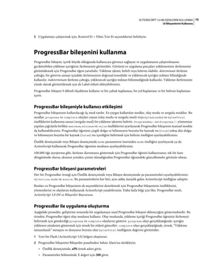 70ACTIONSCRIPT 3.0 BILEŞENLERINI KULLANMA
UI Bileşenlerini Kullanma
5 Uygulamayı çalıştırmak için, Kontrol Et > Filmi Test Et seçeneklerini belirleyin.
ProgressBar bileşenini kullanma
ProgressBar bileşeni, içerik büyük olduğunda kullanıcıya güvence sağlayan ve uygulamanın çalıştırılmasını
geciktirebilen yükleme içeriğinin ilerlemesini görüntüler. Görüntü ve uygulama parçaları yüklemesinin ilerlemesini
görüntülemek için ProgressBar öğesi yararlıdır. Yükleme işlemi, belirli veya belirsiz olabilir. determinate ilerleme
çubuğu, bir görevin zaman içindeki ilerlemesinin doğrusal temsilidir ve yüklenecek içeriğin miktarı bilindiğinde
kullanılır. indeterminate ilerleme çubuğu, yüklenecek içeriğin miktarı bilinmediğinde kullanılır. Yükleme ilerlemesini
yüzde olarak görüntülemek için de Label etiketi ekleyebilirsiniz.
ProgressBar bileşeni 9 dilimli ölçekleme kullanır ve bir çubuk kaplaması, bir yol kaplaması ve bir belirsiz kaplaması
içerir.
ProgressBar bileşeniyle kullanıcı etkileşimi
ProgressBar bileşeninin kullanılacağı üç mod vardır. En yaygın kullanılan modlar, olay modu ve sorgulu moddur. Bu
modlar, progress ve complete olayları yayan (olay modu ve sorgulu mod) veya bytesLoaded ve bytesTotal
özelliklerini kullanıma sunan (sorgulu mod) bir yükleme işlemini belirtir. ProgressBar.setProgress() yöntemine
yapılan çağrılarla birlikte maximum, minimum ve value özelliklerini ayarlayarak ProgressBar bileşenini manuel modda
da kullanabilirsiniz. ProgressBar öğesinin çizgili dolgu ve bilinmeyen boyutta bir kaynak mı (true) yoksa düz dolgu
ve bilinmeyen boyutta bir kaynak (false) mı içerdiğini belirtmek için belirsiz özelliğini ayarlayabilirsiniz.
Özellik denetçisinde veya Bileşen denetçisinde mode parametresi üzerinden mode özelliğini ayarlayarak ya da
ActionScript kullanarak ProgressBar öğesinin modunu ayarlayabilirsiniz.
100.000 öğe ayrıştırma gibi, ilerleme durumunu göstermek için ProgressBar öğesini kullanırsanız, tek bir kare
döngüsünde olursa, ekranın yeniden çizimi olmadığından ProgressBar öğesindeki güncellemeler görünür olmaz.
ProgressBar bileşeni parametreleri
Her bir ProgressBar örneği için Özellik denetçisinde veya Bileşen denetçisinde şu parametreleri ayarlayabilirsiniz:
direction, mode ve source. Bu parametrelerin her biri, aynı adda, karşılık gelen ActionScript özelliğine sahiptir.
Bunları ve ProgressBar bileşeninin ek seçeneklerini denetlemek için ProgressBar bileşeninin özelliklerini,
yöntemlerini ve olaylarını kullanarak ActionScript yazabilirsiniz. Daha fazla bilgi için bkz. ProgressBar sınıfı,
ActionScript 3.0 Dil ve Bileşenler Başvurusu.
ProgressBar ile uygulama oluşturma
Aşağıdaki prosedür, geliştirme sırasında bir uygulamaya nasıl ProgressBar bileşeni ekleneceğini göstermektedir. Bu
örnekte, ProgressBar öğesi olay modunu kullanır. Olay modunda, yükleme içeriği ProgressBar öğesinin ilerlemeyi
belirtmek için gönderdiği progress ve complete olaylarını gösterir. progress olayı gerçekleştiğinde, içeriğin
yüklenen yüzdesini göstermek için örnek bir etiketi günceller. complete olayı gerçekleştiğinde, örnek, “Yükleme
tamamlandı” mesajını ve dosyanın boyutu olan bytesTotal özelliğinin değerini görüntüler.
1 Yeni bir Flash (ActionScript 3.0) belgesi oluşturun.
2 ProgressBar bileşenini Bileşenler panelinden Sahne Alanı'na sürükleyin.
• Özellik denetçisinde, aPb örnek adını girin.
• Parametreler bölümünde X değeri için 200 girin.
 