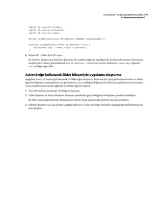 82ACTIONSCRIPT 3.0 BILEŞENLERINI KULLANMA
UI Bileşenlerini Kullanma
import fl.controls.Slider;
import fl.events.SliderEvent;
import fl.controls.Label;
aSlider.addEventListener(SliderEvent.CHANGE, changeHandler);
function changeHandler(event:SliderEvent):void {
valueLabel.text = event.value + "percent";
}
6 Kontrol Et > Filmi Test Et'i seçin.
Bu örnekte, kaydırıcının kaydırma kutusunu bir aralıktan diğerine taşıdığınızda, kaydırma kutusunun konumuna
karşılık gelen yüzdeyi görüntülemek için, SliderEvent.CHANGE olayının bir dinleyicisi, valueLabel öğesinin
text özelliğini günceller.
ActionScript kullanarak Slider bileşeniyle uygulama oluşturma
Aşağıdaki örnek, ActionScript kullanarak bir Slider öğesi oluşturur. Bu örnek, bir çiçek görüntüsünü indirir ve Slider
öğesinin değerine karşılık gelmesi için görüntünün alpha özelliğini değiştirerek kullanıcının görüntüyü karartmasına
veya aydınlatmasına olanak sağlamak için Slider öğesini kullanır.
1 Yeni bir Flash (ActionScript 3.0) belgesi oluşturun.
2 Label bileşenini ve Slider bileşenini Bileşenler panelinden geçerli belgenin Kütüphane paneline sürükleyin.
Bu işlem sonucunda bileşenler kütüphaneye eklenir ancak uygulamada görünür duruma getirilmez.
3 Eylemler panelini açın, ana Zaman Çizelgesi'nde Kare 1'i seçin ve bileşen örnekleri oluşturup konumlandırmak için
şu kodu girin:
 