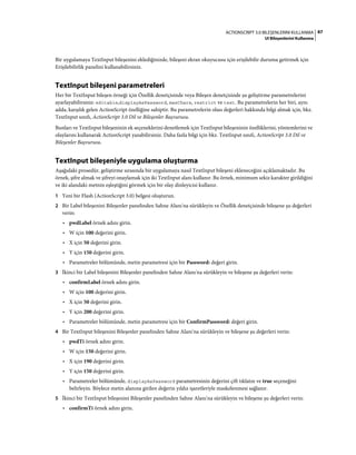 87ACTIONSCRIPT 3.0 BILEŞENLERINI KULLANMA
UI Bileşenlerini Kullanma
Bir uygulamaya TextInput bileşenini eklediğinizde, bileşeni ekran okuyucusu için erişilebilir duruma getirmek için
Erişilebilirlik panelini kullanabilirsiniz.
TextInput bileşeni parametreleri
Her bir TextInput bileşen örneği için Özellik denetçisinde veya Bileşen denetçisinde şu geliştirme parametrelerini
ayarlayabilirsiniz: editable,displayAsPassword, maxChars, restrict ve text. Bu parametrelerin her biri, aynı
adda, karşılık gelen ActionScript özelliğine sahiptir. Bu parametrelerin olası değerleri hakkında bilgi almak için, bkz.
TextInput sınıfı, ActionScript 3.0 Dil ve Bileşenler Başvurusu.
Bunları ve TextInput bileşeninin ek seçeneklerini denetlemek için TextInput bileşeninin özelliklerini, yöntemlerini ve
olaylarını kullanarak ActionScript yazabilirsiniz. Daha fazla bilgi için bkz. TextInput sınıfı, ActionScript 3.0 Dil ve
Bileşenler Başvurusu.
TextInput bileşeniyle uygulama oluşturma
Aşağıdaki prosedür, geliştirme sırasında bir uygulamaya nasıl TextInput bileşeni ekleneceğini açıklamaktadır. Bu
örnek, şifre almak ve şifreyi onaylamak için iki TextInput alanı kullanır. Bu örnek, minimum sekiz karakter girildiğini
ve iki alandaki metnin eşleştiğini görmek için bir olay dinleyicisi kullanır.
1 Yeni bir Flash (ActionScript 3.0) belgesi oluşturun.
2 Bir Label bileşenini Bileşenler panelinden Sahne Alanı'na sürükleyin ve Özellik denetçisinde bileşene şu değerleri
verin:
• pwdLabel örnek adını girin.
• W için 100 değerini girin.
• X için 50 değerini girin.
• Y için 150 değerini girin.
• Parametreler bölümünde, metin parametresi için bir Password: değeri girin.
3 İkinci bir Label bileşenini Bileşenler panelinden Sahne Alanı'na sürükleyin ve bileşene şu değerleri verin:
• confirmLabel örnek adını girin.
• W için 100 değerini girin.
• X için 50 değerini girin.
• Y için 200 değerini girin.
• Parametreler bölümünde, metin parametresi için bir ConfirmPassword: değeri girin.
4 Bir TextInput bileşenini Bileşenler panelinden Sahne Alanı'na sürükleyin ve bileşene şu değerleri verin:
• pwdTi örnek adını girin.
• W için 150 değerini girin.
• X için 190 değerini girin.
• Y için 150 değerini girin.
• Parametreler bölümünde, displayAsPassword parametresinin değerini çift tıklatın ve true seçeneğini
belirleyin. Böylece metin alanına girilen değerin yıldız işaretleriyle maskelenmesi sağlanır.
5 İkinci bir TextInput bileşenini Bileşenler panelinden Sahne Alanı'na sürükleyin ve bileşene şu değerleri verin:
• confirmTi örnek adını girin.
 