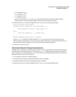 88ACTIONSCRIPT 3.0 BILEŞENLERINI KULLANMA
UI Bileşenlerini Kullanma
• W için 150 değerini girin.
• X için 190 değerini girin.
• Y için 200 değerini girin.
• Parametreler bölümünde, displayAsPassword parametresinin değerini çift tıklatın ve true seçeneğini
belirleyin. Böylece metin alanına girilen değerin yıldız işaretleriyle maskelenmesi sağlanır.
6 Eylemler panelini açın, ana Zaman Çizelgesi'nde Kare 1'i seçin ve şu ActionScript kodunu girin:
function tiListener(evt_obj:Event){
if(confirmTi.text != pwdTi.text || confirmTi.length < 8)
{
trace("Password is incorrect. Please reenter it.");
}
else {
trace("Your password is: " + confirmTi.text);
}
}
confirmTi.addEventListener("enter", tiListener);
Bu kod, confirmTi adındaki TextInput örneğinde bir enter olay işleyicisi ayarlar. İki şifre eşleşmezse veya
kullanıcı sekizden az karakter girerse, örnek, "Şifre yanlış. Lütfen yeniden girin." mesajını görüntüler. Şifreler en az
sekiz karakterse ve birbiriyle eşleşiyorsa, örnek, Çıktı panelinde girilen değeri görüntüler.
7 Kontrol Et > Filmi Test Et'i seçin.
ActionScript kullanarak TextInput örneği oluşturma
Aşağıdaki örnek, ActionScript ile TextInput bileşeni oluşturur. Bu örnek ayrıca kullanıcının adını girmesini istemek
için kullanılan bir Label öğesi de oluşturur. Örnek, bileşenin restrict özelliğini yalnızca büyük harf ve küçük harf,
nokta ve boşluğa izin verecek şekilde ayarlar. Ayrıca, hem Label hem de TextInput bileşeninde metni formatlamak için
kullanılan bir TextFormat nesnesi de oluşturur.
1 Yeni bir Flash (ActionScript 3.0) belgesi oluşturun.
2 TextInput bileşenini Bileşenler panelinden Kütüphane paneline sürükleyin.
3 Label bileşenini Bileşenler panelinden Kütüphane paneline sürükleyin.
4 Eylemler panelini açın, ana Zaman Çizelgesi'nde Kare 1'i seçin ve şu ActionScript kodunu girin:
 