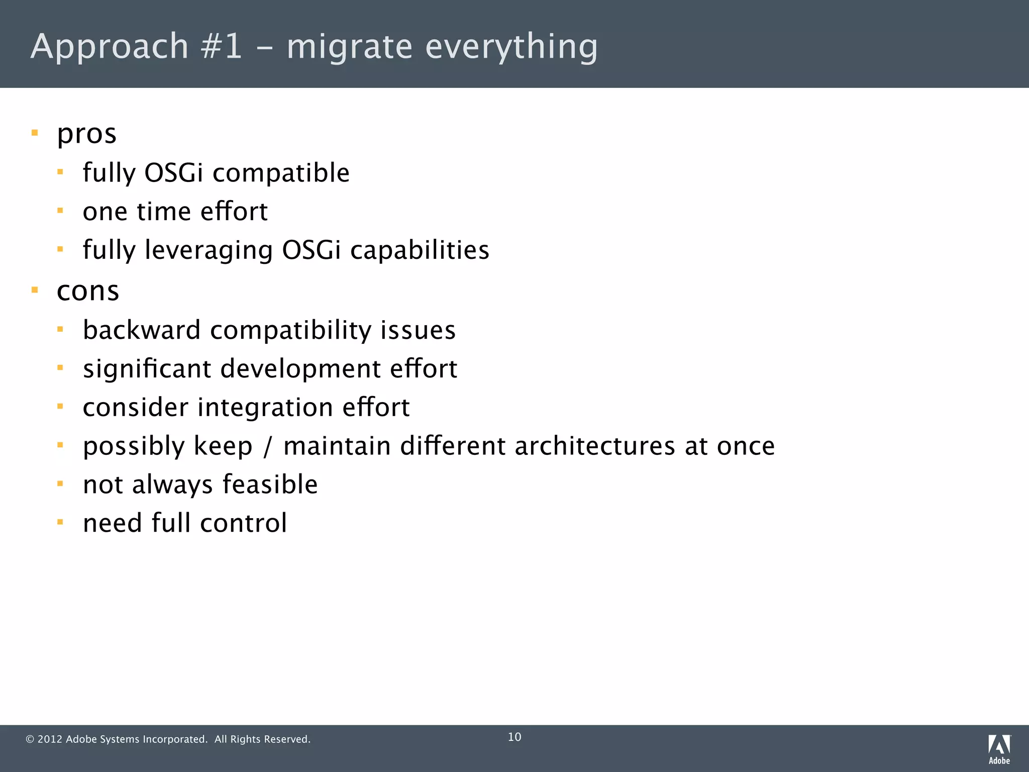 Approach #1 - migrate everything

    pros
         fully OSGi compatible
         one time effort
         fully leveraging OSGi capabilities
    cons
         backward compatibility issues
         signiﬁcant development effort
         consider integration effort
         possibly keep / maintain different architectures at once
         not always feasible
         need full control




© 2012 Adobe Systems Incorporated. All Rights Reserved.   10
 