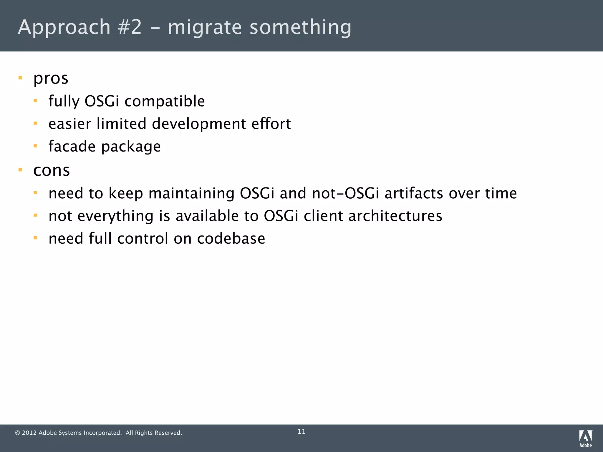 Approach #2 - migrate something

    pros
         fully OSGi compatible
         easier limited development effort
         facade package
    cons
         need to keep maintaining OSGi and not-OSGi artifacts over time
         not everything is available to OSGi client architectures
         need full control on codebase




© 2012 Adobe Systems Incorporated. All Rights Reserved.   11
 
