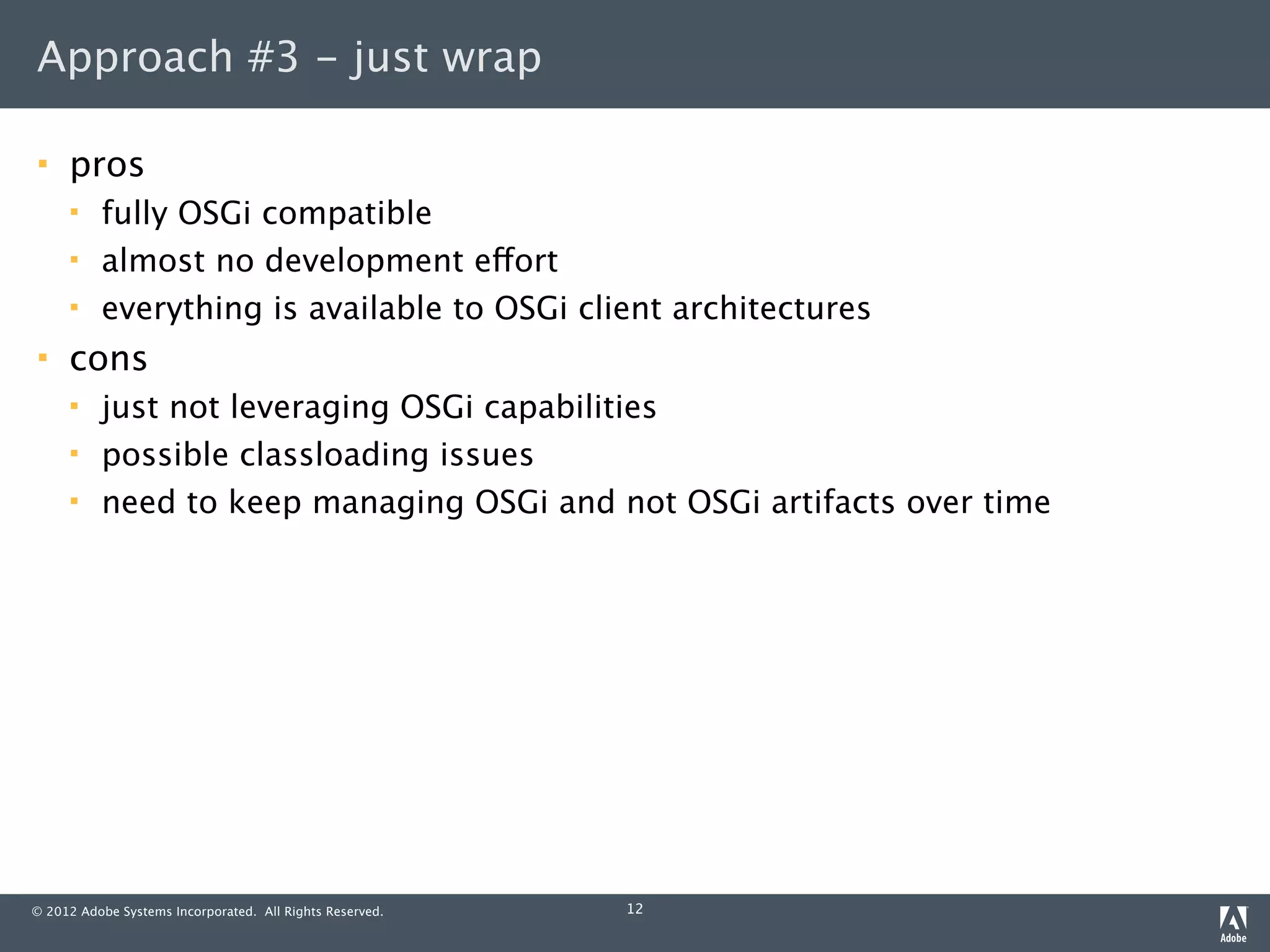 Approach #3 - just wrap

    pros
         fully OSGi compatible
         almost no development effort
         everything is available to OSGi client architectures
    cons
         just not leveraging OSGi capabilities
         possible classloading issues
         need to keep managing OSGi and not OSGi artifacts over time




© 2012 Adobe Systems Incorporated. All Rights Reserved.   12
 