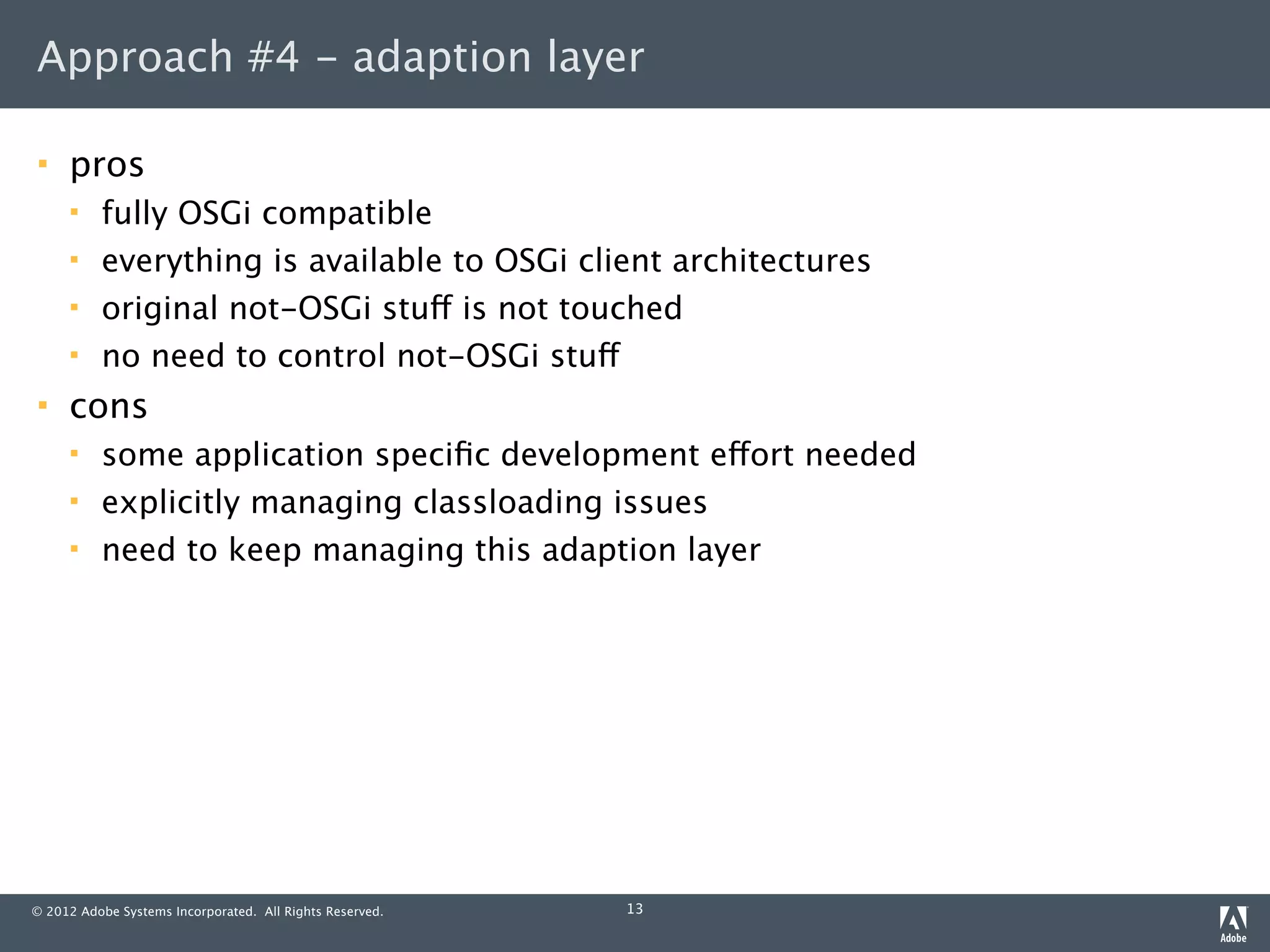 Approach #4 - adaption layer

    pros
         fully OSGi compatible
         everything is available to OSGi client architectures
         original not-OSGi stuff is not touched
         no need to control not-OSGi stuff
    cons
         some application speciﬁc development effort needed
         explicitly managing classloading issues
         need to keep managing this adaption layer




© 2012 Adobe Systems Incorporated. All Rights Reserved.   13
 
