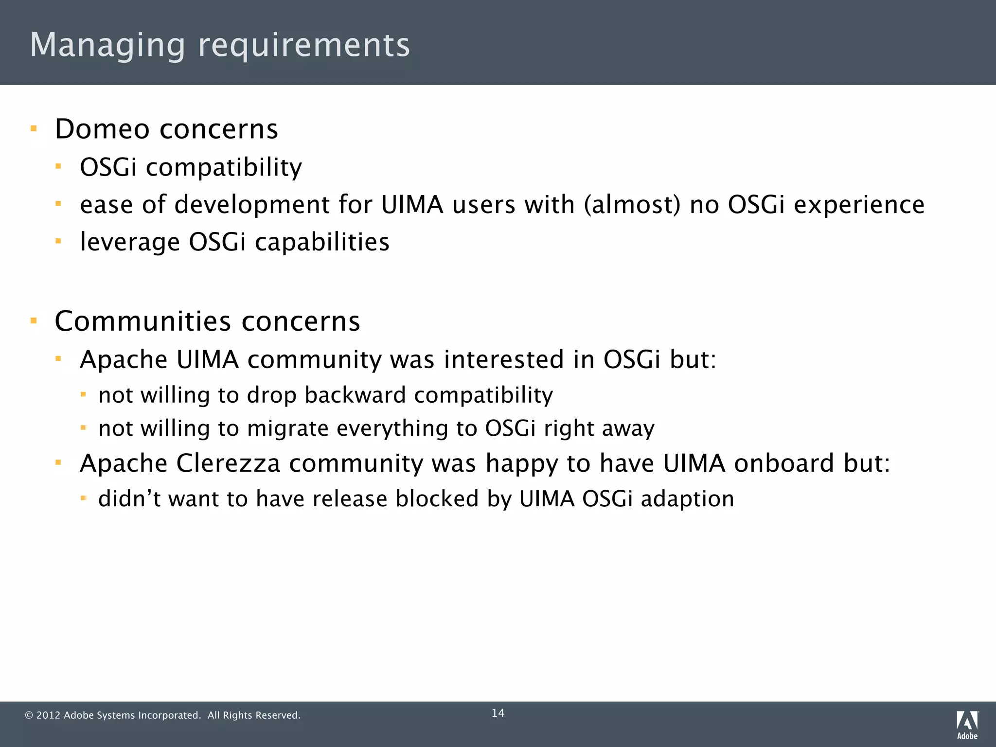 Managing requirements

    Domeo concerns
         OSGi compatibility
         ease of development for UIMA users with (almost) no OSGi experience
         leverage OSGi capabilities


    Communities concerns
         Apache UIMA community was interested in OSGi but:
             not willing to drop backward compatibility
             not willing to migrate everything to OSGi right away
         Apache Clerezza community was happy to have UIMA onboard but:
             didn’t want to have release blocked by UIMA OSGi adaption




© 2012 Adobe Systems Incorporated. All Rights Reserved.   14
 