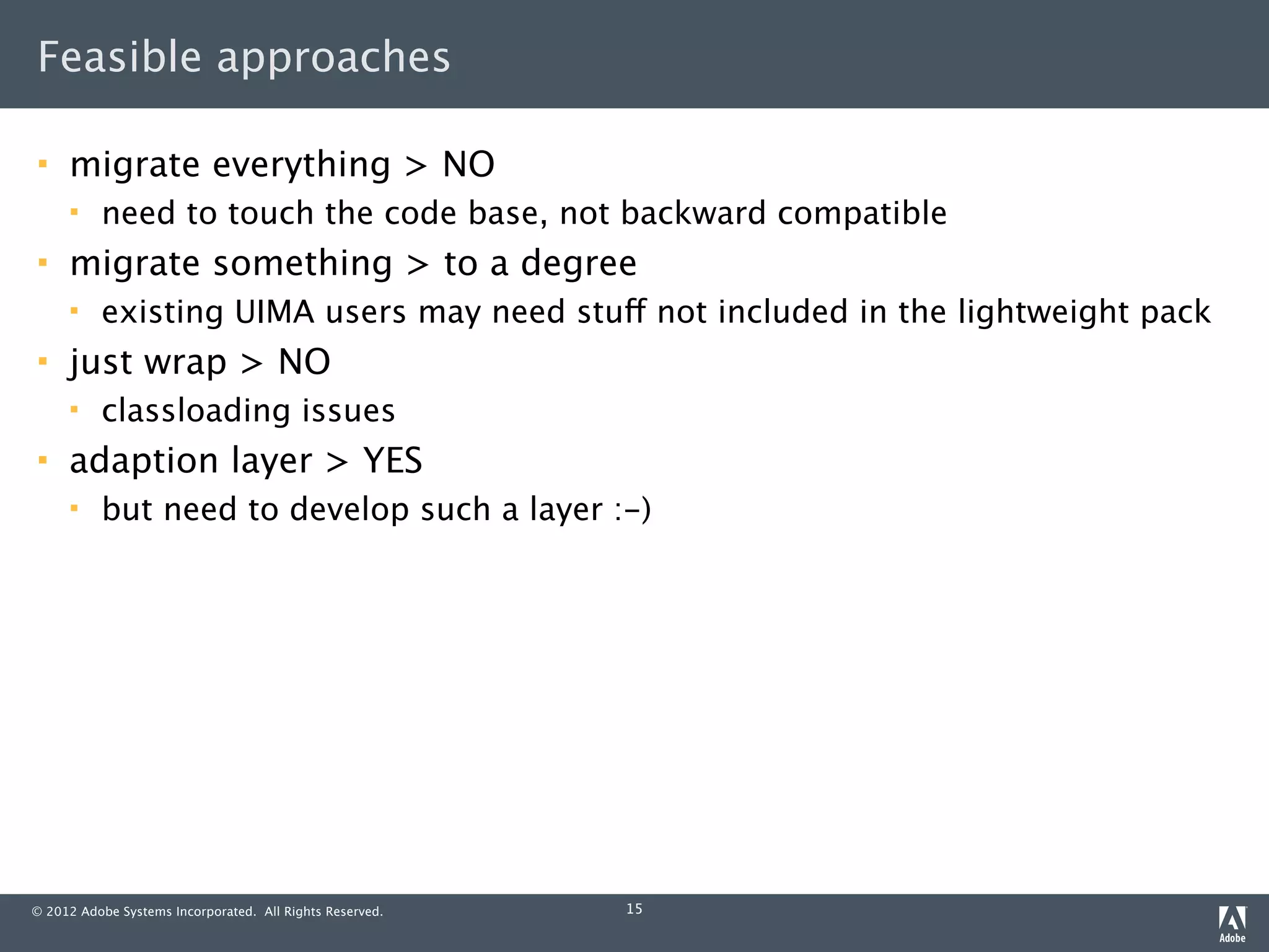 Feasible approaches

    migrate everything > NO
         need to touch the code base, not backward compatible
    migrate something > to a degree
         existing UIMA users may need stuff not included in the lightweight pack
    just wrap > NO
         classloading issues
    adaption layer > YES
         but need to develop such a layer :-)




© 2012 Adobe Systems Incorporated. All Rights Reserved.   15
 