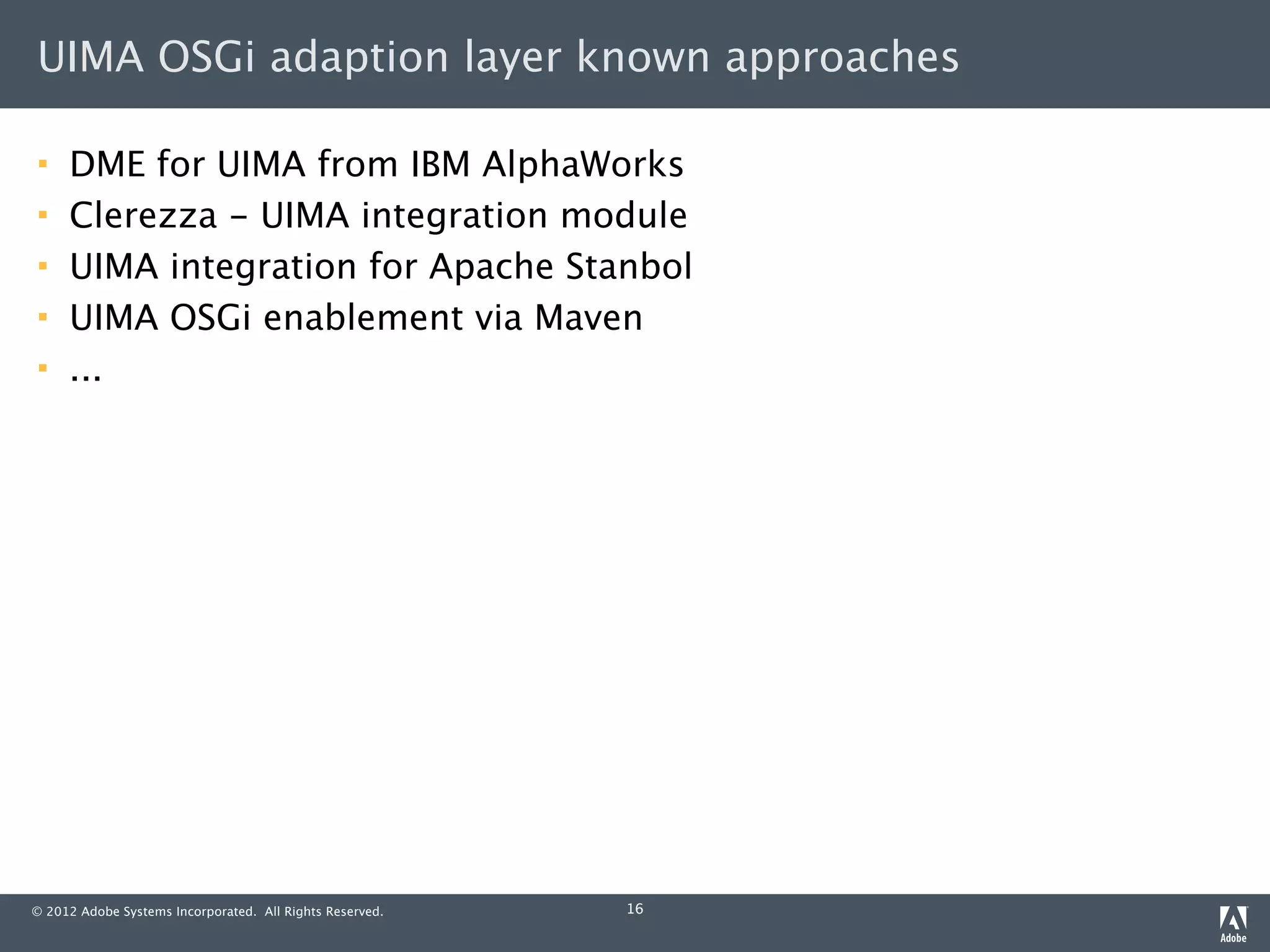 UIMA OSGi adaption layer known approaches

    DME for UIMA from IBM AlphaWorks
    Clerezza - UIMA integration module
    UIMA integration for Apache Stanbol
    UIMA OSGi enablement via Maven
    ...




© 2012 Adobe Systems Incorporated. All Rights Reserved.   16
 
