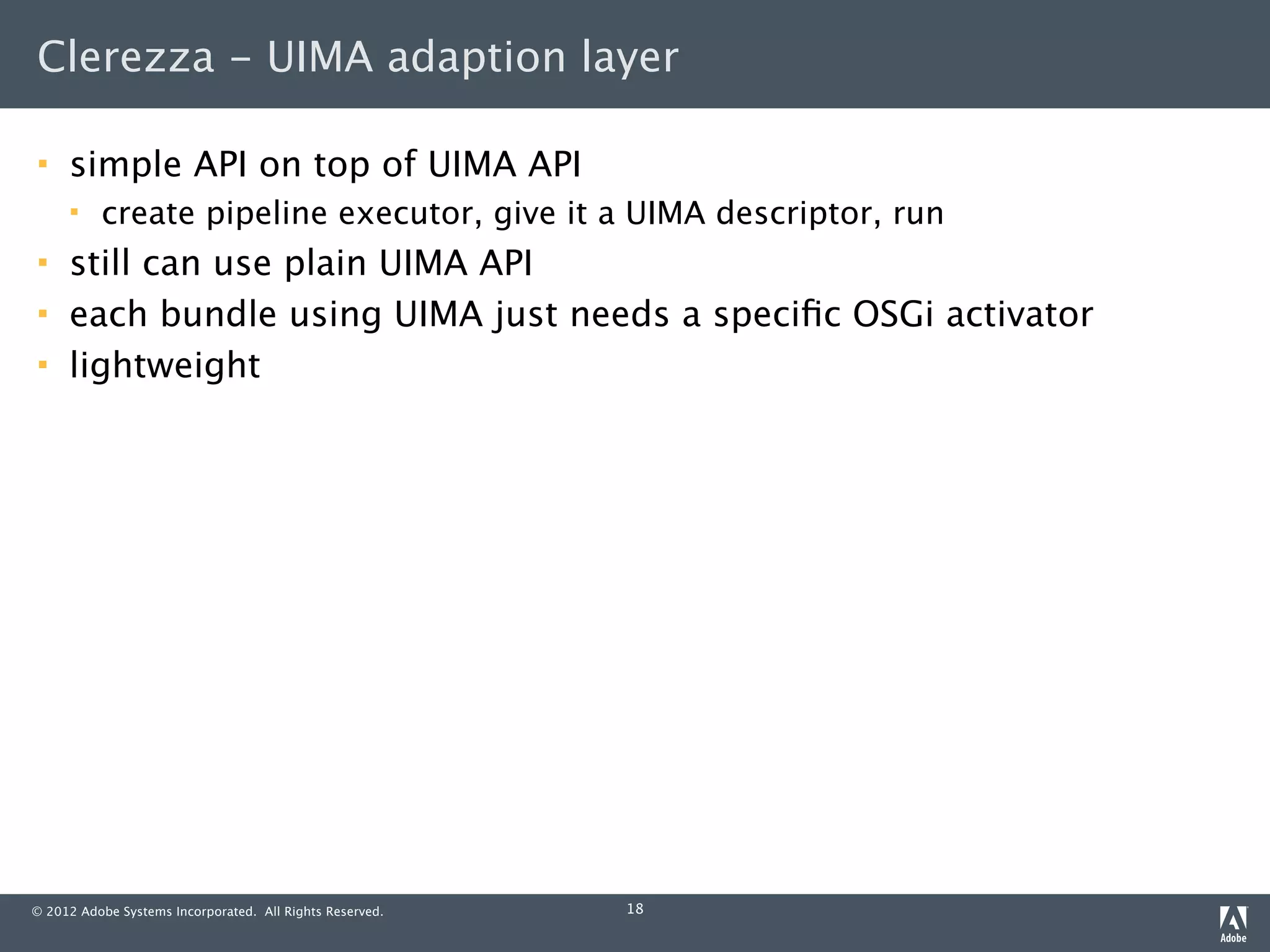 Clerezza - UIMA adaption layer

    simple API on top of UIMA API
         create pipeline executor, give it a UIMA descriptor, run
    still can use plain UIMA API
    each bundle using UIMA just needs a speciﬁc OSGi activator
    lightweight




© 2012 Adobe Systems Incorporated. All Rights Reserved.   18
 