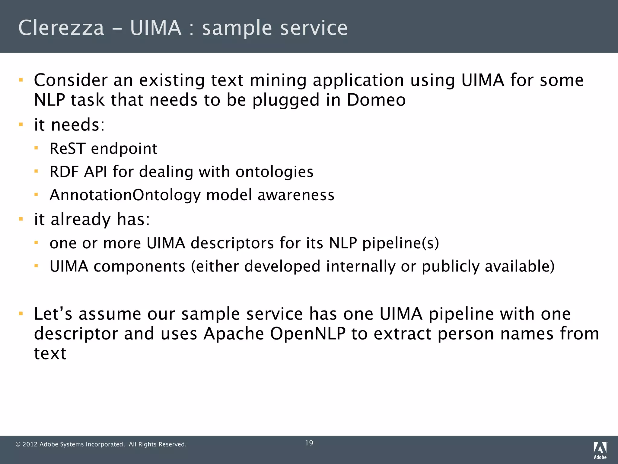 Clerezza - UIMA : sample service

    Consider an existing text mining application using UIMA for some
     NLP task that needs to be plugged in Domeo
    it needs:
         ReST endpoint
         RDF API for dealing with ontologies
         AnnotationOntology model awareness
    it already has:
         one or more UIMA descriptors for its NLP pipeline(s)
         UIMA components (either developed internally or publicly available)

    Let’s assume our sample service has one UIMA pipeline with one
     descriptor and uses Apache OpenNLP to extract person names from
     text




© 2012 Adobe Systems Incorporated. All Rights Reserved.   19
 