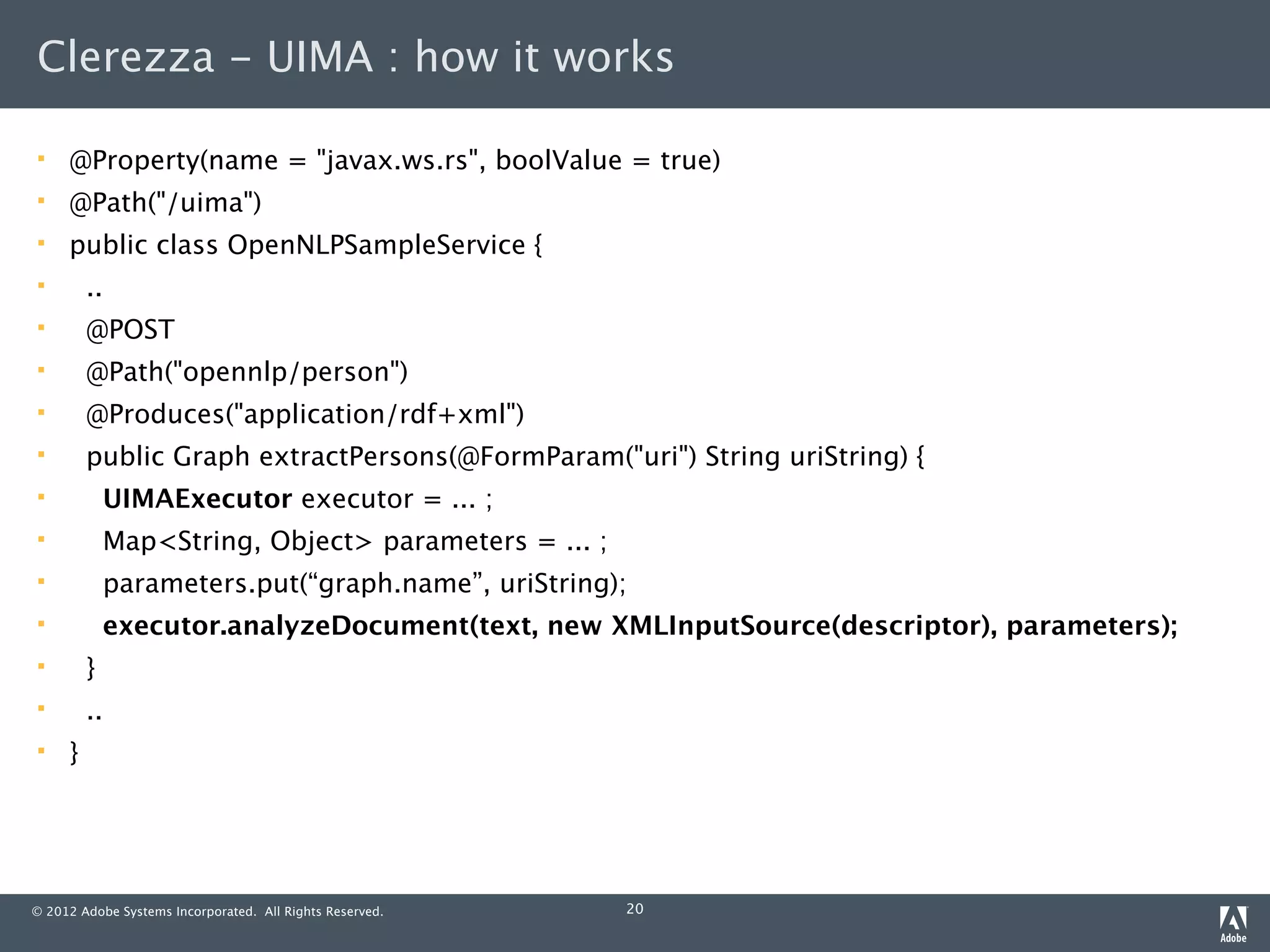 Clerezza - UIMA : how it works

    @Property(name = "javax.ws.rs", boolValue = true)
    @Path("/uima")
    public class OpenNLPSampleService {
        ..
        @POST
        @Path("opennlp/person")
        @Produces("application/rdf+xml")
        public Graph extractPersons(@FormParam("uri") String uriString) {
             UIMAExecutor executor = ... ;
             Map<String, Object> parameters = ... ;
             parameters.put(“graph.name”, uriString);
             executor.analyzeDocument(text, new XMLInputSource(descriptor), parameters);
        }
        ..
    }




© 2012 Adobe Systems Incorporated. All Rights Reserved.   20
 
