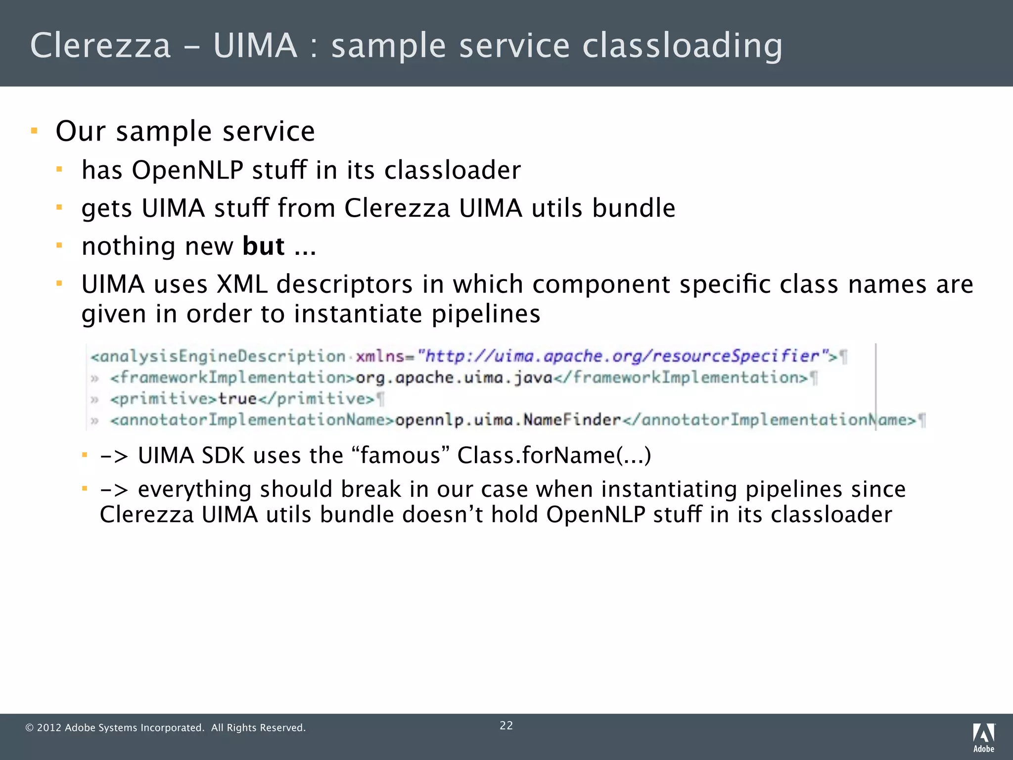 Clerezza - UIMA : sample service classloading

    Our sample service
         has OpenNLP stuff in its classloader
         gets UIMA stuff from Clerezza UIMA utils bundle
         nothing new but ...
         UIMA uses XML descriptors in which component speciﬁc class names are
          given in order to instantiate pipelines




             -> UIMA SDK uses the “famous” Class.forName(...)
             -> everything should break in our case when instantiating pipelines since
              Clerezza UIMA utils bundle doesn’t hold OpenNLP stuff in its classloader




© 2012 Adobe Systems Incorporated. All Rights Reserved.   22
 