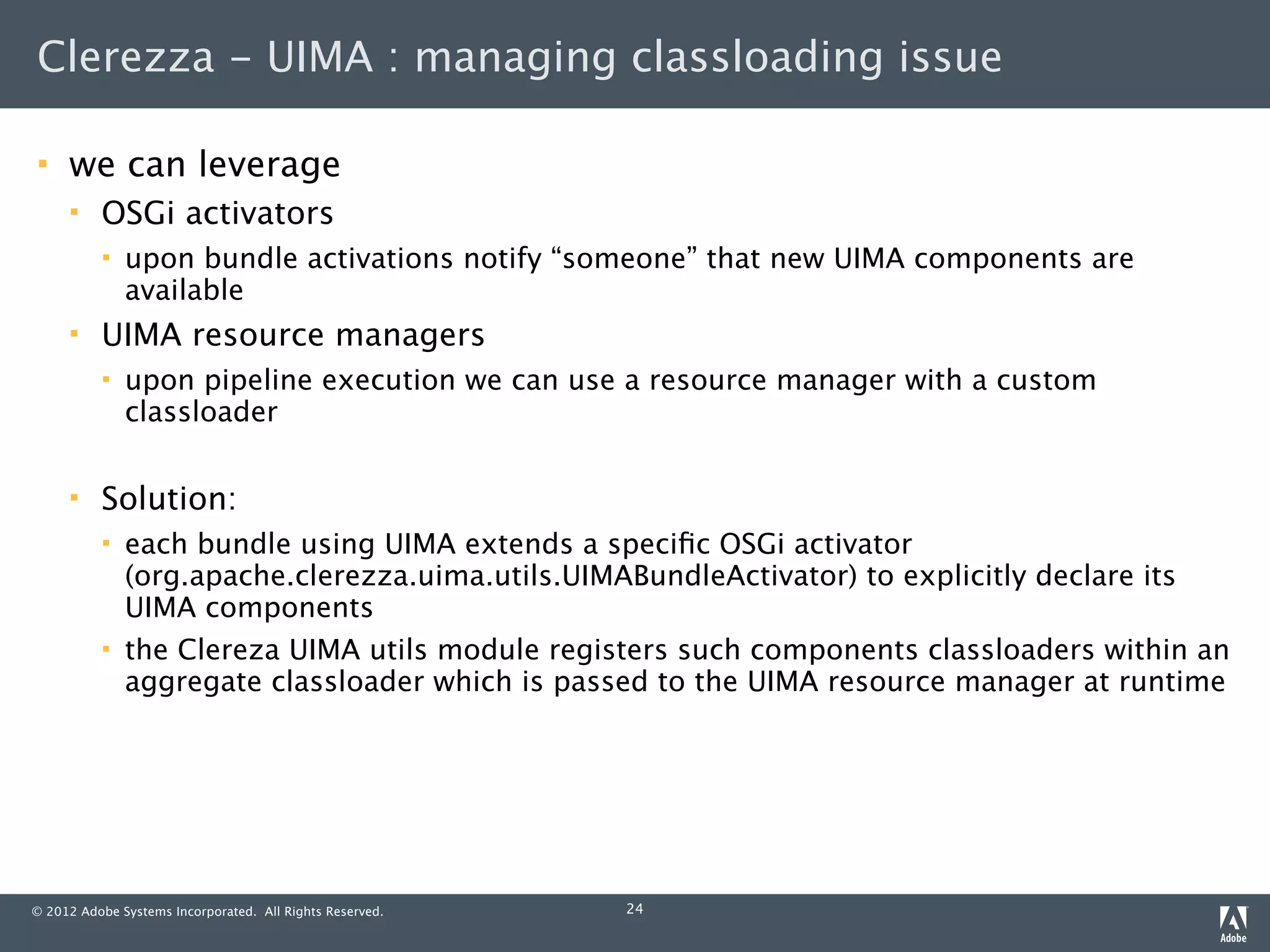 Clerezza - UIMA : managing classloading issue

    we can leverage
         OSGi activators
             upon bundle activations notify “someone” that new UIMA components are
              available
         UIMA resource managers
             upon pipeline execution we can use a resource manager with a custom
              classloader

         Solution:
             each bundle using UIMA extends a speciﬁc OSGi activator
              (org.apache.clerezza.uima.utils.UIMABundleActivator) to explicitly declare its
              UIMA components
             the Clereza UIMA utils module registers such components classloaders within an
              aggregate classloader which is passed to the UIMA resource manager at runtime




© 2012 Adobe Systems Incorporated. All Rights Reserved.   24
 