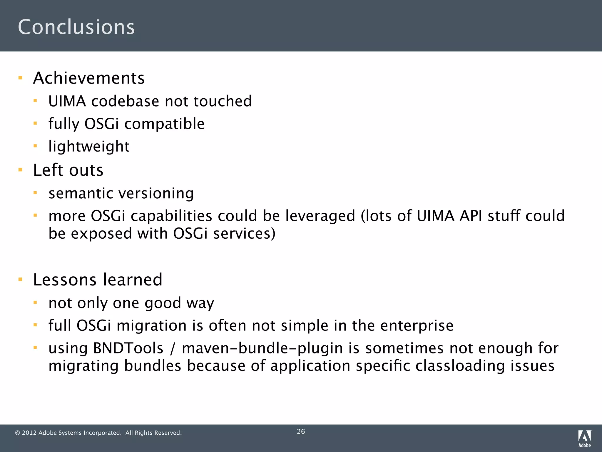 Conclusions

    Achievements
         UIMA codebase not touched
         fully OSGi compatible
         lightweight
    Left outs
         semantic versioning
         more OSGi capabilities could be leveraged (lots of UIMA API stuff could
          be exposed with OSGi services)

    Lessons learned
         not only one good way
         full OSGi migration is often not simple in the enterprise
         using BNDTools / maven-bundle-plugin is sometimes not enough for
          migrating bundles because of application speciﬁc classloading issues



© 2012 Adobe Systems Incorporated. All Rights Reserved.   26
 