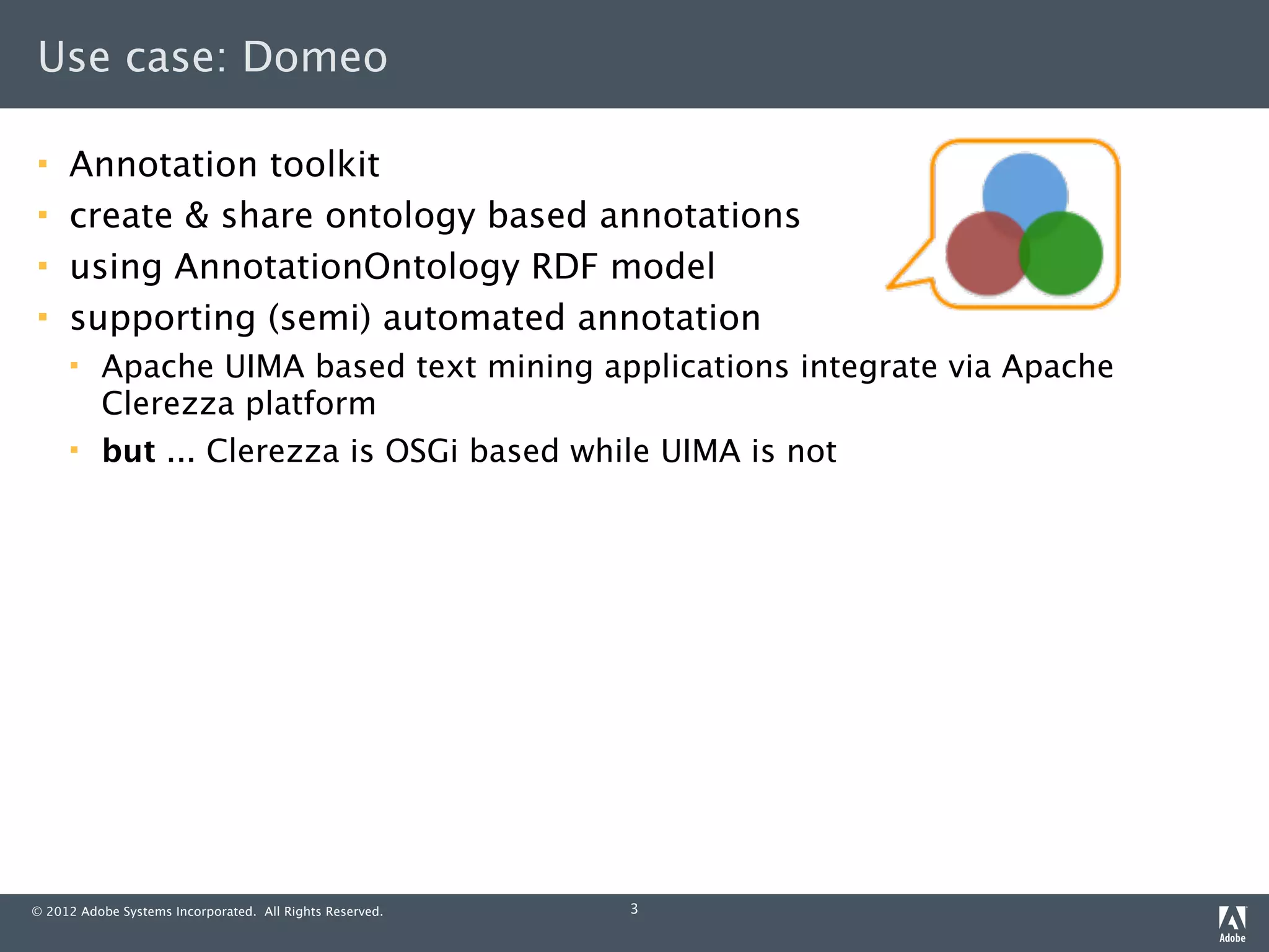 Use case: Domeo

    Annotation toolkit
    create & share ontology based annotations
    using AnnotationOntology RDF model
    supporting (semi) automated annotation
         Apache UIMA based text mining applications integrate via Apache
          Clerezza platform
         but ... Clerezza is OSGi based while UIMA is not




© 2012 Adobe Systems Incorporated. All Rights Reserved.   3
 