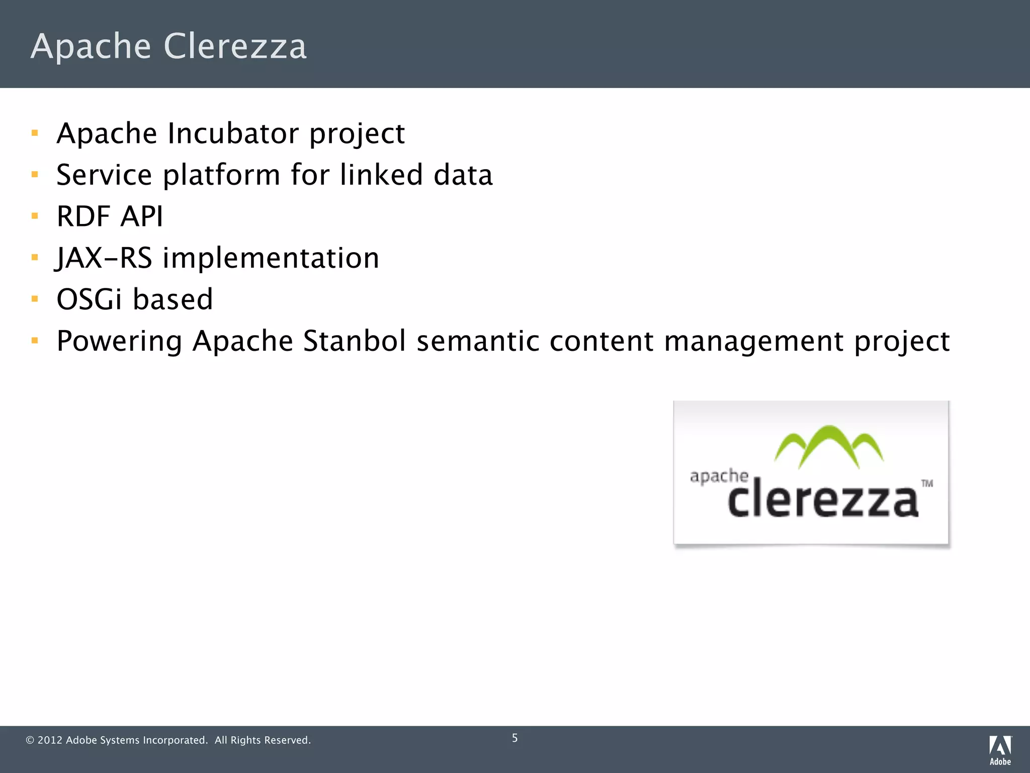 Apache Clerezza

    Apache Incubator project
    Service platform for linked data
    RDF API
    JAX-RS implementation
    OSGi based
    Powering Apache Stanbol semantic content management project




© 2012 Adobe Systems Incorporated. All Rights Reserved.   5
 
