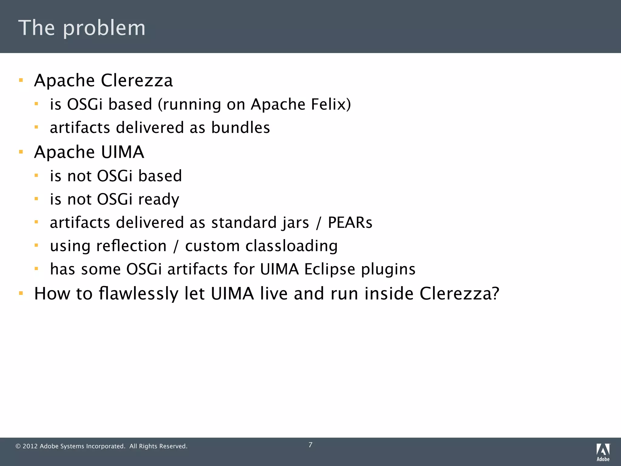 The problem

    Apache Clerezza
         is OSGi based (running on Apache Felix)
         artifacts delivered as bundles
    Apache UIMA
         is not OSGi based
         is not OSGi ready
         artifacts delivered as standard jars / PEARs
         using reﬂection / custom classloading
         has some OSGi artifacts for UIMA Eclipse plugins
    How to ﬂawlessly let UIMA live and run inside Clerezza?




© 2012 Adobe Systems Incorporated. All Rights Reserved.   7
 