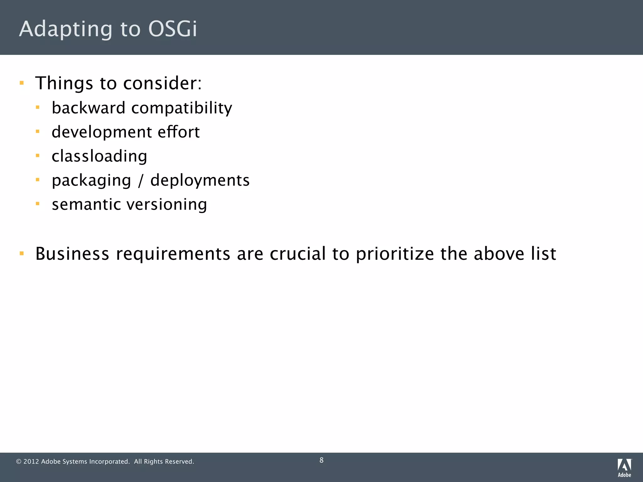 Adapting to OSGi

    Things to consider:
         backward compatibility
         development effort
         classloading
         packaging / deployments
         semantic versioning

    Business requirements are crucial to prioritize the above list




© 2012 Adobe Systems Incorporated. All Rights Reserved.   8
 
