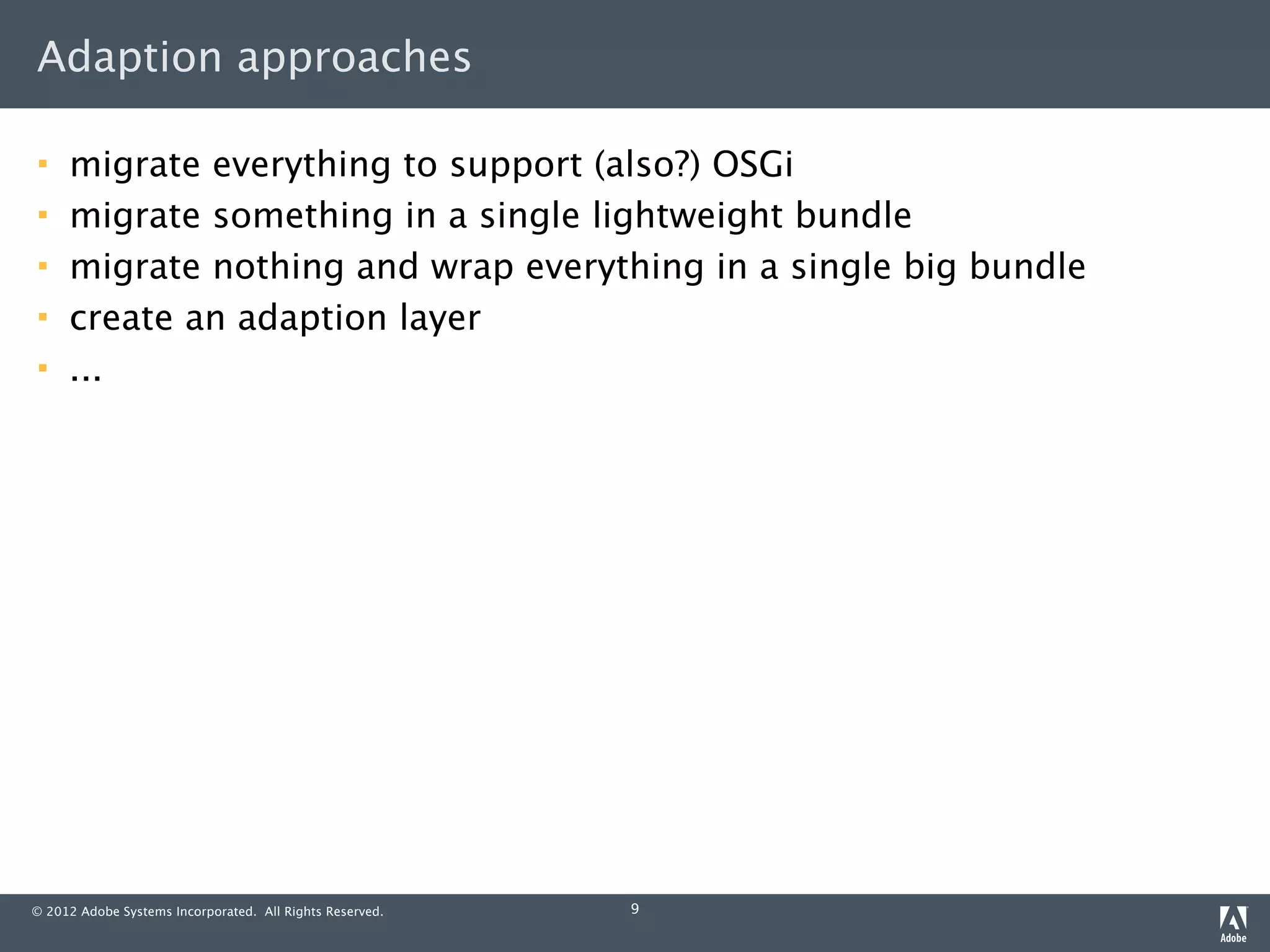 Adaption approaches

    migrate everything to support (also?) OSGi
    migrate something in a single lightweight bundle
    migrate nothing and wrap everything in a single big bundle
    create an adaption layer
    ...




© 2012 Adobe Systems Incorporated. All Rights Reserved.   9
 