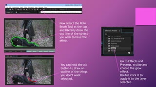 Now select the Roto
Brush Tool at the top
and literally draw the
out line of the object
you wish to have the
effect
You can hold the alt
button to draw an
outline of the things
you don’t want
selected.
Go to Effects and
Presents, stylize and
choose the glow
effect.
Double click it to
apply it to the layer
selected
 