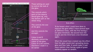 Those setting are used
to control the look of
the glow.
This controls which
parts of the objects
should glow eg, only
the darkest part or the
whole thing
This controls the sixe
of the glow
And this controls the
strength
Colour A and B
obviously control the
colour of the glow.
Colour B is the outline,
therefore I made it a
bit darker
End effect
To be honest what I could have done to
improve the glow effect I have several layer
at different times, with the first having a
low glow threshold, the second have the
largest and the third have a low threshold
again.
What this would have created was the effect
that this glow would start spreading slowly,
glow and then fade. It would make it look
more realistic than having a glob of green
suddenly appear at random.
 