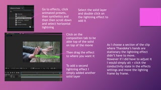 Go to effects, click
animated presets,
then synthetics and
then then scroll down
and select horizontal
lightning
Select the solid layer
and double click on
the lightning effect to
add it
Click on the
composition tab to be
able top of the solid
on top of the movie
Then drag the effect
to where you want it
To add a second
lightning effect I
simply added another
solid layer
As I choose a section of the clip
where Thandeka’s hands are
stationary the lightning effect
didn’t have to move.
However if I did have to adjust it
I would simply alt + click the
conductivity state in the effects
settings and move the lighting
frame by frame.
 