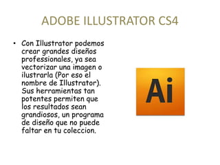 ADOBE ILLUSTRATOR CS4 
• Con Illustrator podemos 
crear grandes diseños 
professionales, ya sea 
vectorizar una imagen o 
ilustrarla (Por eso el 
nombre de Illustrator). 
Sus herramientas tan 
potentes permiten que 
los resultados sean 
grandiosos, un programa 
de diseño que no puede 
faltar en tu coleccion. 
 