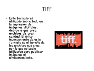 TIFF 
• Este formato es 
utilizado sobre todo en 
la impresión de 
imágenes digitales, 
debido a que crea 
archivos de gran 
calidad. El único 
inconveniente de este 
formato es el tamaño de 
los archivos que crea, 
por lo que no suele 
utilizarse para publicar 
imágenes ni 
almacenamiento. 
 