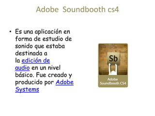 Adobe Soundbooth cs4 
• Es una aplicación en 
forma de estudio de 
sonido que estaba 
destinada a 
la edición de 
audio en un nivel 
básico. Fue creado y 
producido por Adobe 
Systems 
 