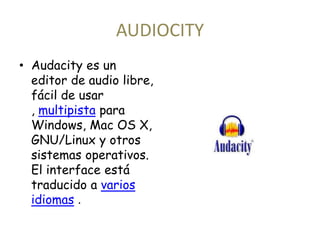 AUDIOCITY 
• Audacity es un 
editor de audio libre, 
fácil de usar 
, multipista para 
Windows, Mac OS X, 
GNU/Linux y otros 
sistemas operativos. 
El interface está 
traducido a varios 
idiomas . 
 