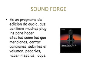 SOUND FORGE 
• Es un programa de 
edicion de audio, que 
contiene muchos plug 
ins para hacer 
efectos como los que 
mencionas, cortar 
canciones, subirles el 
volumen, pegarlas, 
hacer mezclas, loops. 
 