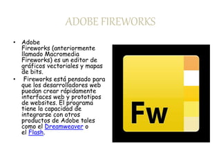 ADOBE FIREWORKS 
• Adobe 
Fireworks (anteriormente 
llamado Macromedia 
Fireworks) es un editor de 
gráficos vectoriales y mapas 
de bits. 
• Fireworks está pensado para 
que los desarrolladores web 
puedan crear rápidamente 
interfaces web y prototipos 
de websites. El programa 
tiene la capacidad de 
integrarse con otros 
productos de Adobe tales 
como el Dreamweaver o 
el Flash. 
 