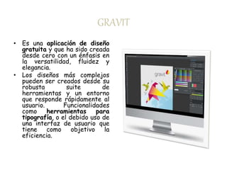 GRAVIT 
• Es una aplicación de diseño 
gratuita y que ha sido creada 
desde cero con un énfasis en 
la versatilidad, fluidez y 
elegancia. 
• Los diseños más complejos 
pueden ser creados desde su 
robusta suite de 
herramientas y un entorno 
que responde rápidamente al 
usuario. Funcionalidades 
como herramientas para 
tipografía, o el debido uso de 
una interfaz de usuario que 
tiene como objetivo la 
eficiencia. 
