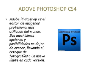 ADOVE PHOTOSHOP CS4 
• Adobe Photoshop es el 
editor de imágenes 
profesional más 
utilizado del mundo. 
Sus muchísimas 
opciones y 
posibilidades no dejan 
de crecer, llevando el 
retoque de 
fotografías a un nuevo 
límite en cada versión. 
 