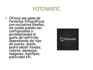 FOTOMATIC 
• Ofrece una gama de 
formatos fotográficos 
con exclusivos diseños, 
los cuales pueden ser 
configurables y 
personalizados al 
gusto del anfitrión, 
dependiendo del tipo 
de evento, donde 
podrá añadir fondos, 
colores, mensajes, 
imágenes, logotipos, 
publicidad etc. 
 