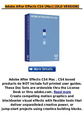 Adobe After Effects CS4 [Mac] [OLD VERSION]
Adobe After Effects CS4 Mac . CS4 boxed
products do NOT include full printed user guides.
These Doc Sets are orderable thru the License
Desk or thru adobe.com. Read more
Create compelling motion graphics and
blockbuster visual effects with flexible tools that
deliver unparalleled creative power, or
jump-start projects using creative building blocks.
 