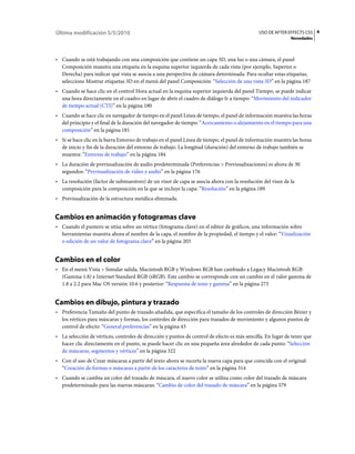 Última modificación 5/5/2010                                                                  USO DE AFTER EFFECTS CS5 4
                                                                                                             Novedades



• Cuando se está trabajando con una composición que contiene un capa 3D, una luz o una cámara, el panel
  Composición muestra una etiqueta en la esquina superior izquierda de cada vista (por ejemplo, Superior o
  Derecha) para indicar qué vista se asocia a una perspectiva de cámara determinada. Para ocultar estas etiquetas,
  seleccione Mostrar etiquetas 3D en el menú del panel Composición: “Selección de una vista 3D” en la página 187
• Cuando se hace clic en el control Hora actual en la esquina superior izquierda del panel Tiempo, se puede indicar
  una hora directamente en el cuadro en lugar de abrir el cuadro de diálogo Ir a tiempo: “Movimiento del indicador
  de tiempo actual (CTI)” en la página 180
• Cuando se hace clic en navegador de tiempo en el panel Línea de tiempo, el panel de información muestra las horas
  del principio y el final de la duración del navegador de tiempo: “Acercamiento o alejamiento en el tiempo para una
  composición” en la página 181
• Si se hace clic en la barra Entorno de trabajo en el panel Línea de tiempo, el panel de información muestra las horas
  de inicio y fin de la duración del entorno de trabajo. La longitud (duración) del entorno de trabajo también se
  muestra: “Entorno de trabajo” en la página 184
• La duración de previsualización de audio predeterminada (Preferencias > Previsualizaciones) es ahora de 30
  segundos: “Previsualización de vídeo y audio” en la página 176
• La resolución (factor de submuestreo) de un visor de capa se asocia ahora con la resolución del visor de la
  composición para la composición en la que se incluye la capa: “Resolución” en la página 189
• Previsualización de la estructura metálica eliminada.


Cambios en animación y fotogramas clave
• Cuando el puntero se sitúa sobre un vértice (fotograma clave) en el editor de gráficos, una información sobre
  herramientas muestra ahora el nombre de la capa, el nombre de la propiedad, el tiempo y el valor: “Visualización
  o edición de un valor de fotograma clave” en la página 203


Cambios en el color
• En el menú Vista > Simular salida, Macintosh RGB y Windows RGB han cambiado a Legacy Macintosh RGB
  (Gamma 1.8) e Internet Standard RGB (sRGB). Este cambio se corresponde con un cambio en el valor gamma de
  1.8 a 2.2 para Mac OS versión 10.6 y posterior: “Respuesta de tono y gamma” en la página 273


Cambios en dibujo, pintura y trazado
• Preferencia Tamaño del punto de trazado añadida, que especifica el tamaño de los controles de dirección Bézier y
  los vértices para máscaras y formas, los controles de dirección para trazados de movimiento y algunos puntos de
  control de efecto: “General preferencias” en la página 43
• La selección de vértices, controles de dirección y puntos de control de efecto es más sencilla. En lugar de tener que
  hacer clic directamente en el punto, se puede hacer clic en una pequeña área alrededor de cada punto: “Selección
  de máscaras, segmentos y vértices” en la página 322
• Con el uso de Crear máscaras a partir del texto ahora se recorta la nueva capa para que coincida con el original:
  “Creación de formas o máscaras a partir de los caracteres de texto” en la página 314
• Cuando se cambia un color del trazado de máscara, el nuevo color se utiliza como color del trazado de máscara
  predeterminado para las nuevas máscaras: “Cambio de color del trazado de máscara” en la página 379
 
