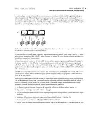 Última modificación 5/5/2010                                                                                      USO DE AFTER EFFECTS CS5 95
                                                                        Importación y administración de elementos de material de archivo



La fase tiene lugar como resultado de dos conversiones que suceden durante el telecine 3:2. La película de 24 fps se
redistribuye a través de vídeo de 30 fps, de forma que cada uno de los cuatro fotogramas de la película de 24 fps se
extiende sobre cinco fotogramas de vídeo de 30 (29,97) fps. En primer lugar, la película se ralentiza un 0,1% para que
coincida con la diferencia de velocidad entre 29,97 fps y 30 fps. A continuación, cada fotograma de la película se repite
siguiendo un patrón especial y se empareja con los campos de vídeo.


                   3           2           3            2


     A




     B

             W          S           S          W            W


Al aplicar el telecine 3:2 al material de archivo, un fotograma de la película (A) está separado en dos o tres campos de vídeo entrelazados (B)
que se agrupan en fotogramas de vídeo con dos campos cada uno.


Al importar vídeo entrelazado que se transfiriera originalmente desde una película, puede quitar el telecine 3:2 que se
aplicó durante la transferencia de película a vídeo, al separar los campos, de forma que los efectos que se apliquen en
After Effects no aparezcan distorsionados.
Es importante quitar el telecine 3:2 del material de archivo de vídeo que era originalmente película, de forma que los
efectos que se añadan en After Effects se sincronicen perfectamente con la velocidad de fotogramas original de la
película. Al quitar el telecine 3:2, se reduce la velocidad de fotogramas en 1/5: de 30 a 24 fps o de 29,97 a 23,976 fps, lo
que también reduce el número de fotogramas que se debe cambiar. Para quitar el telecine 3:2, también se debe indicar
la fase del telecine 3:2.
After Effects es compatible asimismo con el telecine de la cámara Panasonic DVX100 24p DV, llamado 24P Advance
(24Pa). Algunas cámaras utilizan este formato para capturar imágenes de búsqueda progresiva (23,976) utilizando
cintas DV de tipo estándar.
Antes de quitar el telecine 3:2, separe los campos, por el método de campo superior primero o campo inferior primero.
Una vez separados los campos, After Effects puede analizar el material de archivo y determinar la fase de telecine 3:2
correcta y el orden de campos correcto. Si ya conoce la fase y el orden de campos, elíjalos en los menús Campos
separados y Eliminar telecine del cuadro de diálogo Interpretar material de archivo.
1 En el panel Proyecto, seleccione el elemento de material de archivo del que desee quitar el telecine 3:2.
2 Elija Archivo > Interpretar material de archivo > Principal.
3 En la sección Imágenes y telecine, seleccione Campo superior primero o Campo inferior primero del menú Campos
   separados.
4 Realice una de las acciones siguientes y haga clic en Aceptar (MS Windows) u OK (Mac OS):
• Si conoce la fase del telecine 3:2 o 24Pa, elíjala del menú Eliminar telecine.
• Para que After Effects pueda determinar los ajustes correctos, haga clic en Deducir telecine 3:2 o en Deducir telecine 24Pa.
 