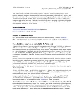 Última modificación 5/5/2010                                                                       USO DE AFTER EFFECTS CS5 96
                                                              Importación y administración de elementos de material de archivo



Nota: Si el archivo de material de archivo contiene fotogramas de distintos orígenes, es posible que la fase no sea
coherente. Si la fase es incoherente, importe el material de archivo varias veces, una vez para cada fase, e interprete cada
elemento de material de archivo con un ajuste distinto. A continuación, agregue cada elemento de material de archivo a
su composición y recorte cada capa para utilizar únicamente los fotogramas adecuados. Es decir, si se dispone de un
recurso con varias fases de conversión, será necesario cortar el recursos en partes y eliminar la conversión por separado
en cada una de las partes. Esto puede suceder si el recurso es una película que se ha editado de forma conjunta desde
varios orígenes en un sistema de edición no lineal.


Más temas de ayuda
“Interpretación de elementos de material de archivo” en la página 69
“Introducción de telecine 3:2” en la página 748

Recursos en línea sobre telecine
Chris Meyer incluye un tutorial de vídeo sobre la identificación de la conversión en el sitio web Lynda.com.
Chris y Trish Meyer incluyen una descripción general de la conversión 3:2 en un artículo del sitio web Artbeats.


Importación de recursos en formato P2 de Panasonic
Una tarjeta P2 es un dispositivo de memoria de estado sólido que se conecta a la ranura PCMCIA de una videocámara
P2 de Panasonic. Los datos de vídeo y audio digital de la videocámara se graban en la tarjeta en un formato
estructurado independiente de códec denominado MXF (Media eXchange Format). Específicamente, Adobe Premiere
Pro y After Effects admiten la variante de MXF Op-Atom de Panasonic, con vídeo en formatos AVC-Intra 50, AVC-
Intra 100, DV, DVCPRO, DVCPRO50 y DVCPRO HD . Se dice que un clip está en el formato P2 si su audio y vídeo
se contienen en archivos MXF Op-Atom de Panasonic y dichos archivos están ubicados en una estructura de carpetas
específica.
La raíz de la estructura de carpetas P2 es la carpeta CONTENTS. Cada elemento de esencia (un elemento de vídeo o
audio) se contiene en un archivo envolvente MXF; los archivos MXF de vídeo están en la subcarpeta VIDEO y los
archivos MXF de audio están en la subcarpeta AUDIO. Los archivos XML de la subcarpeta CLIP realizan el
seguimiento de las relaciones entre los archivos de esencia y los metadatos asociados.
Nota: Adobe Premiere Pro y After Effects no admiten proxies grabados con videocámaras P2 de Panasonic en carpetas
PROXY de tarjetas P2.
El vídeo y audio de una tarjeta P2 ya están en forma digital, como si la tarjeta P2 fuera un disco duro, por lo que no se
requiere la captura al importar medios de una tarjeta P2. El proceso de leer datos de la tarjeta y convertirlos a un
formato que se pueda utilizar en un proyecto a veces se denomina ingerir.
Para que el equipo lea tarjetas P2, debe instalar el controlador apropiado, que puede descargar del sitio Web de
Panasonic. Panasonic también ofrece la aplicación P2 Viewer, con la que podrá explorar y reproducir medios
almacenados en una tarjeta P2. Consulte el sitio web de Panasonic para obtener información.
El tamaño de los archivos se limita a 4 GB porque las tarjetas P2 de Panasonic utilizan el sistema de archivos FAT32.
Cuando se graba una toma que requiere más de 4 GB, la cámara P2 crea otro archivo y continúa grabando la toma en
el nuevo archivo sin interrupciones. Esto se denomina extensión de clips porque la toma se extiende a más de un
archivo o clip. De igual manera, una cámara puede extender tomas a archivos en diferentes tarjetas P2: si la cámara
dispone de más de una tarjeta P2, grabará la toma hasta que se acabe el espacio en la primera tarjeta P2, creará un
 