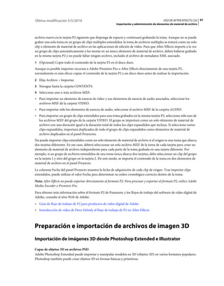 Última modificación 5/5/2010                                                                     USO DE AFTER EFFECTS CS5 97
                                                            Importación y administración de elementos de material de archivo



archivo nuevo en la tarjeta P2 siguiente que disponga de espacio y continuará grabando la toma. Aunque no se puede
grabar una sola toma en un grupo de clips múltiples extendidos, la toma de archivos múltiples se tratará como un solo
clip o elemento de material de archivo en las aplicaciones de edición de vídeo. Para que After Effects importe a la vez
un grupo de clips automáticamente y los monte en un único elemento de material de archivo, deben haberse grabado
en la misma tarjeta P2 y no puede faltar ningún archivo, incluido el archivo de metadatos XML asociado.
1 (Opcional) Copie todo el contenido de la tarjeta P2 en el disco duro.
Aunque es posible importar recursos a Adobe Premiere Pro o After Effects directamente de una tarjeta P2,
normalmente es más eficaz copiar el contenido de la tarjeta P2 a un disco duro antes de realizar la importación.
2 Elija Archivo > Importar.
3 Navegue hasta la carpeta CONTENTS.
4 Seleccione uno o más archivos MXF:
• Para importar un elemento de esencia de vídeo y sus elementos de esencia de audio asociados, seleccione los
  archivos MXF de la carpeta VIDEO.
• Para importar sólo los elementos de esencia de audio, seleccione el archivo MXF de la carpeta AUDIO.
• Para importar un grupo de clips extendidos para una toma grabados en la misma tarjeta P2, seleccione sólo uno de
  los archivos MXF del grupo de la carpeta VIDEO. El grupo se importará como un solo elemento de material de
  archivo con una duración igual a la duración total de todos los clips expandidos que incluya. Si selecciona varios
  clips expandidos, importará duplicados de todo el grupo de clips expandidos como elementos de material de
  archivo duplicados en el panel Proyectos.
No puede importar clips extendidos como un solo elemento de material de archivo si el origen es una toma que abarca
dos tarjetas diferentes. En ese caso, deberá seleccionar un solo archivo MXF de la toma de cada tarjeta para crear un
elemento de material de archivo independiente para cada parte de la toma grabada en una tarjeta diferente. Por
ejemplo, si un grupo de archivos extendidos de una toma única abarca dos tarjetas, debe seleccionar un clip del grupo
en la tarjeta 1 y otro del grupo en la tarjeta 2. De este modo, se importa el contenido de la toma en dos elementos de
material de archivo en el panel Proyecto.
La columna Fecha del panel Proyecto muestra la fecha de adquisición de cada clip de origen. Tras importar clips
extendidos, puede utilizar el valor Fecha para determinar su orden cronológico correcto dentro de la toma.
Nota: After Effects no puede exportar directamente al formato P2. Para procesar y exportar al formato P2, utilice Adobe
Media Encoder o Premiere Pro.
Para obtener más información sobre el formato P2 de Panasonic y los flujos de trabajo del software de vídeo digital de
Adobe, consulte el sitio Web de Adobe:
• Guía de flujo de trabajo de P2 para productos de vídeo digital de Adobe
• Introducción de vídeo de Dave Helmly al flujo de trabajo de P2 en After Effects



Preparación e importación de archivos de imagen 3D
Importación de imágenes 3D desde Photoshop Extended e Illustrator

Capas de objetos 3D en archivos PSD
Adobe Photoshop Extended puede importar y manipular modelos en 3D (objetos 3D) en varios formatos populares.
Photoshop también puede crear objetos 3D en formas básicas y primitivas.
 