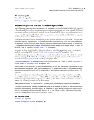 Última modificación 5/5/2010                                                                     USO DE AFTER EFFECTS CS5 99
                                                            Importación y administración de elementos de material de archivo




Más temas de ayuda
“Capas 3D” en la página 158
“Cámaras, luces y puntos de interés” en la página 165


Importación y uso de archivos 3D de otras aplicaciones
After Effects puede importar archivos de imágenes en 3D guardados en formatos Softimage PIC, RLA, RPF, OpenEXR
y Electric Image EI. Estos archivos de imágenes tridimensionales contienen canales rojo, verde, azul y alfa (RGBA), así
como canales auxiliares con información opcional, como profundidad z, ID de objetos, coordenadas de texturas, etc.
Aunque es posible importar a After Effects archivos compuestos con información 3D, con After Effects no se pueden
modificar ni crear modelos 3D directamente.
After Effects considera cada archivo 3D compuesto por otra aplicación como una única capa de 2D. A esta capa, en su
totalidad, se le pueden asignar atributos 3D y puede tratarse como cualquier otra capa 3D de After Effects, sin embargo,
los objetos que contiene ese archivo 3D no se pueden manipular de forma individual en un espacio 3D. Para acceder
a la información de profundidad 3D y a otra información adicional de canal en los archivos de imagen 3D, utilice los
efectos de Canal 3D. (Consulte “Efectos de canal 3D” en la página 436.)
Los plugins del efecto Canal 3D de fnord software se incluyen en After Effects para ofrecer acceso a varias capas y
canales de archivos OpenEXR. (Consulte “Uso de canales en archivos OpenEXR” en la página 436.)
After Effects también puede importar datos de cámara como la distancia focal, el tamaño de la película y los datos de
transformación, a partir de archivos de proyecto Maya como una composición única o como dos composiciones.
(Consulte “Conversión e importación de datos Maya” en la página 101.)
After Effects importa datos de cámara guardados con archivos de secuencia RLA o RPF. (Consulte “Importación de
datos RLA o RPF en una capa de cámara” en la página 100.)
Los archivos de formato Softimage PIC tienen su correspondiente archivo ZPIC que contiene la información del canal
de profundidad z. Aunque no se puede importar un archivo ZPIC, se puede tener acceso a la información del canal
adicional siempre y cuando el archivo ZPIC esté guardado en la misma carpeta que su correspondiente archivo PIC
importado.
De forma similar, los archivos Electric Image (EI) pueden tener asociados archivos EIZ con los datos del canal de
profundidad z. Al igual que sucede con los archivos ZPIC, los archivos EIZ no se pueden importar en After Effects;
simplemente se guardan en la misma carpeta que los archivos EI. Para obtener información acerca de la creación de
archivos EIZ, consulte la documentación de Electric Image.
Nota: Algunas aplicaciones 3D, como Cinema 4D, pueden exportar directamente una composición de After Effects.
Una técnica común utilizada cuando se trabaja en una aplicación de modelado 3D consiste en insertar objetos nulos,
como luces nulas o nodos de localizador nulos en las ubicaciones en las que se desea componer una imagen en After
Effects. A continuación, tras haber importado el archivo 3D en After Effects, se pueden utilizar estos objetos nulos
como referencia para las ubicaciones de otros elementos visuales.


Más temas de ayuda
“Capas 3D” en la página 158
“Cámaras, luces y puntos de interés” en la página 165
 