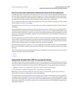 Última modificación 5/5/2010                                                                     USO DE AFTER EFFECTS CS5 100
                                                            Importación y administración de elementos de material de archivo




Recursos en línea sobre importación y utilización de archivos 3D de otras aplicaciones
Lutz Albrecht incluye un documento en dos partes en el sitio Web de Adobe sobre la integración de aplicaciones 3D
con After Effects. Estos artículos cubren la creación de mapas de UV, mates y canales a partir de varias aplicaciones
3D, como Maxon Cinema 4D, NewTek Lightwave y Luxology modo. Los artículos también le muestran cómo utilizar
los plugins RE:Vision Effects RE:Map y fnord ProEXR para utilizar dichos datos en After Effects.
Chris y Trish Meyer explican cómo utilizar datos de aplicaciones 3D en After Effects en un pasaje de su libro Creating
Motion Graphics, en su sitio web (en inglés).
Tyson Ibele incluye un tutorial en su sitio Web que muestra cómo utilizar resultados de 3ds Max (3D Studio MAX) en
After Effects.
Dave Scotland ofrece un par de tutoriales en el sitio web CG Swot en los que se muestra cómo crear archivos RPF en
una aplicación 3D y cómo utilizar estos archivos en After Effects. En la primera parte se explica el formato RPF y cómo
crear archivos RPF en 3DS Max. La segunda parte muestra cómo utilizar la información de profundidad Z y el ID del
objeto en un archivo RPF en After Effects, mediante el uso de los efectos ID de mate, Profundidad de campo, Mate de
profundidad y Niebla 3D.
Eran Stern proporciona un tutorial de vídeo en el sitio web Artbeats que muestra el uso del software de seguimiento
3D que resuelve el movimiento de cámara, de modo que los elementos adicionales se puedan componer en la escena
y aparecer para coincidir con el mismo movimiento de cámara. En este tutorial de vídeo se utiliza Pixel Farm PFHoe,
pero las técnicas se pueden aplicar a casi cualquier software de movimiento coincidente.
Bartek Skorupa proporciona un script en su sitio web (en inglés) para exportar datos de objeto y cámara desde Blender
para su uso en After Effects. También ofrece un proyecto de ejemplo y un tutorial de vídeo que muestran cómo utilizar
este script.
Harrison Ambs proporciona un tutorial de vídeo de dos partes (en inglés) en el sitio web CGTUTS+ que muestra cómo
importar datos desde Cinema 4D a After Effects:
• Parte 1
• Parte 2


Importación de datos RLA o RPF en una capa de cámara
After Effects importa datos de cámara guardados con archivos de secuencia RLA o RPF. Esos datos que se incorporan
a las capas de cámara, uno para cada cámara de la secuencia, que After Effects crea en el panel Línea de tiempo. Puede
acceder a los datos de la cámara de una secuencia RLA o RPF importada y crear una capa de cámara con los datos.
1 Agregue la secuencia a una composición y seleccione su capa en el panel Línea de tiempo.
2 Elija Animación > Asistente de fotogramas clave > Importación de cámara RPF.
Nota: Para crear un archivo RLA o RPF con los datos de la cámara en 3D Studio Max, guarde el procesamiento en
formato RPF con Cobertura, Profundidad Z y Canales Alfa habilitados.
Dave Scotland ofrece un par de tutoriales en el sitio web CG Swot en los que se muestra cómo crear archivos RPF en
una aplicación 3D y cómo utilizar estos archivos en After Effects. En la primera parte se explica el formato RPF y cómo
crear archivos RPF en 3DS Max. La segunda parte muestra cómo utilizar la información de profundidad Z y el ID del
objeto en un archivo RPF en After Effects, mediante el uso de los efectos ID de mate, Profundidad de campo, Mate de
profundidad y Niebla 3D.
 