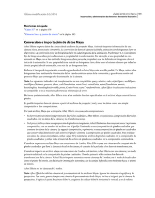 Última modificación 5/5/2010                                                                      USO DE AFTER EFFECTS CS5 101
                                                             Importación y administración de elementos de material de archivo




Más temas de ayuda
“Capas 3D” en la página 158
“Cámaras, luces y puntos de interés” en la página 165


Conversión e importación de datos Maya
After Effects importa datos de cámara desde archivos de proyecto Maya. Antes de importar información de una
cámara Maya, es necesario convertirla. La conversión de datos de cámara facilita la animación con fotogramas clave en
el proyecto. La conversión pone un fotograma clave en cada fotograma de la animación. Puede tener 0, 1 o un número
fijo de fotogramas clave por cada cámara o propiedad de transformación. Por ejemplo, si una propiedad no está
animada en Maya, no se han definido fotogramas clave para esta propiedad, o se ha definido un fotograma clave al
inicio de la animación. Si una propiedad tiene más de un fotograma clave, debe tener el mismo número que todas las
demás propiedades de animación, con más de un fotograma clave.
Reduzca el tiempo de importación, creando o guardando el archivo Maya más sencillo posible. En Maya, reduzca los
fotogramas clave mediante la eliminación de los canales estáticos antes de la conversión, y guarde una versión del
proyecto Maya que contenga sólo la animación de la cámara.
Nota: Los siguientes indicadores de transformación no son compatibles: query, relative, euler, objectSpace, worldSpace,
worldSpaceDistance, preserve, shear, scaleTranslation, rotatePivot, rotateOrder, rotateTranslation, matrix,
boundingBox, boundingBoxInvisible, pivots, CenterPivots y zeroTransformPivots. After Effects se salta estos indicadores
no compatibles y no se muestran advertencias ni mensajes de error.
De forma predeterminada, After Effects trata a las unidades lineales especificadas en el archivo Maya como si fueran
píxeles.
Es posible importar datos de cámara a partir de archivos de proyecto (.ma) y usar los datos como una simple
composición o dos composiciones.
Por cada archivo Maya que se importa, After Effects crea una o dos composiciones:
• Si el proyecto Maya tiene una proporción de píxeles cuadrados, After Effects crea una única composición de píxeles
  cuadrados con los datos de la cámara y las transformaciones.
• Si el proyecto Maya tiene una proporción de píxeles rectangulares, After Effects crea dos composiciones. La primera
  composición, con un nombre de archivo con el prefijo Cuadrado, es una composición de píxeles cuadrados que
  contiene los datos de la cámara. La segunda composición, o primaria, es una composición de píxeles no cuadrados
  que conserva las dimensiones del archivo original y contiene la composición de píxeles cuadrados. Para trabajar
  con datos de cámara importados, utilice capas 3D y material de archivo de píxeles cuadrados en la composición de
  píxeles cuadrados y utilice todo el material de archivo de píxeles no cuadrados en la composición contenedora.
Cuando se importa un archivo Maya con una cámara de 1 nodo, After Effects crea una cámara en la composición de
píxeles cuadrados que lleva la distancia focal de la cámara, el tamaño de la película y los datos de transformación.
Cuando se importa un archivo Maya con una cámara de 2 nodos o de destino, After Effects crea una cámara y un nodo
primario adicional en la composición de píxeles cuadrados. El nodo primario sólo contiene los datos de
transformación de la cámara. After Effects importa automáticamente cámaras de 2 nodos con el nodo de localizador
como el punto de interés, con la opción Orientación automática de la cámara definida como Orientar hacia el punto
de interés.
After Effects no lee cámaras de 3 nodos.
Nota: After Effects lee sólo las cámaras de procesamiento de los archivos Maya e ignora las cámaras ortográficas y de
perspectiva. Por tanto, genere siempre una cámara de procesamiento desde Maya, incluso si es igual que la cámara de
perspectiva. Si aplica el ajuste de cámara FilmFit, asegúrese de utilizar FilmFit horizontal o vertical, y no de relleno.
 