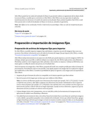 Última modificación 5/5/2010                                                                      USO DE AFTER EFFECTS CS5 102
                                                             Importación y administración de elementos de material de archivo



After Effects puede leer los nodos de localizador de Maya, lo que permite realizar un seguimiento de los objetos desde
la escena de Maya, a medida que se convierten en After Effects. After Effects crea una capa nula y le aplica las
transformaciones de relevancia si el nombre de nodo de un localizador Maya contiene la palabra Null, NULL o null.
Evite asociar entre sí nodos de localizador en Maya; en vez de eso, asócielos a la geometría.
Nota: After Effects no lee coordenadas World o Underword en LocatorShape. Utilice un nodo de transformación para
colocarlas.


Más temas de ayuda
“Capas 3D” en la página 158
“Cámaras, luces y puntos de interés” en la página 165



Preparación e importación de imágenes fijas
Preparación de archivos de imágenes fijas para importar
En After Effects, es posible importar imágenes fijas individuales o importar una serie de imágenes fijas como una
secuencia. Para obtener información acerca de todos los formatos de imagen fija que importa After Effects, consulte
“Formatos de importación compatibles” en la página 65.
After Effects trabaja internamente en un espacio de color RGB, pero puede importar y convertir imágenes CMYK. Sin
embargo, siempre que sea posible, se debería trabajar en un espacio de color RGB en aplicaciones como Illustrator y
Photoshop cuando se creen imágenes para vídeo, películas y otros medios no impresos. Trabajar en RGB ofrece una
mayor gama y se refleja de manera más precisa en el resultado final.
Antes de importar una imagen fija a After Effects, prepárela del modo más completo posible para reducir el tiempo de
procesamiento. Normalmente suele ser más sencillo y más rápido preparar una imagen fija en su aplicación original
que modificarla en After Effects. Considere la posibilidad de aplicar lo siguiente a una imagen antes de importarla en
After Effects:
• Asegúrese de que el formato de archivo es compatible con el sistema operativo que desee utilizar.
• Recorte las partes de la imagen que no desee que sean visibles en After Effects.
   Nota: Los archivos de Illustrator pueden tener dimensiones fraccionales (por ejemplo, 216,5 x 275,5 píxeles). Cuando
   se importan estos archivos, After Effects compensa esas dimensiones fraccionales redondeando al alza al siguiente
   número entero de píxeles (por ejemplo, 217 x 278 píxeles). Este redondeo tiene como resultado una línea negra en el
   borde derecho (ancho) o inferior (alto) de la imagen importada. Cuando recorta en Illustrator, asegúrese de que las
   dimensiones del área recortada son números enteros de píxeles.
• Si desea designar áreas como transparentes, cree un canal alfa o utilice las herramientas de transparencias de
  aplicaciones de Adobe como Photoshop o Illustrator.
• Si la salida final será emisión de vídeo, evite utilizar líneas horizontales finas (como líneas de 1 píxel) para imágenes
  o texto, debido a que podrían parpadear como resultado del entrelazado. Si tiene que utilizar líneas finas, agregue
  un ligero desenfoque, de forma que la imagen o el texto se muestre en ambos campos de vídeo, en vez de parpadear
  entre ellos. (Consulte “Vídeo entrelazado y separación de campos” en la página 91 y “Mejores prácticas para crear
  texto y gráficos vectoriales para vídeo” en la página 340.)
 