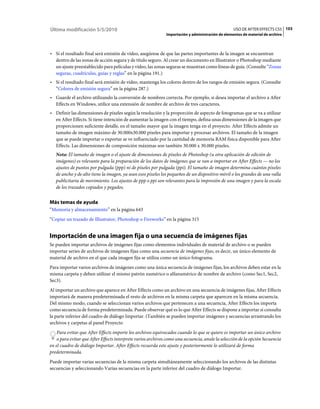 Última modificación 5/5/2010                                                                       USO DE AFTER EFFECTS CS5 103
                                                              Importación y administración de elementos de material de archivo



• Si el resultado final será emisión de vídeo, asegúrese de que las partes importantes de la imagen se encuentran
  dentro de las zonas de acción segura y de título seguro. Al crear un documento en Illustrator o Photoshop mediante
  un ajuste preestablecido para películas y vídeo, las zonas seguras se muestran como líneas de guía. (Consulte “Zonas
  seguras, cuadrículas, guías y reglas” en la página 191.)
• Si el resultado final será emisión de vídeo, mantenga los colores dentro de los rangos de emisión segura. (Consulte
  “Colores de emisión segura” en la página 287.)
• Guarde el archivo utilizando la conversión de nombres correcta. Por ejemplo, si desea importar el archivo a After
  Effects en Windows, utilice una extensión de nombre de archivo de tres caracteres.
• Definir las dimensiones de píxeles según la resolución y la proporción de aspecto de fotogramas que se va a utilizar
  en After Effects. Si tiene intención de aumentar la imagen con el tiempo, defina unas dimensiones de la imagen que
  proporcionen suficiente detalle, en el tamaño mayor que la imagen tenga en el proyecto. After Effects admite un
  tamaño de imagen máximo de 30.000x30.000 píxeles para importar y procesar archivos. El tamaño de la imagen
  que se puede importar o exportar se ve influenciado por la cantidad de memoria RAM física disponible para After
  Effects. Las dimensiones de composición máximas son también 30.000 x 30.000 píxeles.
   Nota: El tamaño de imagen o el ajuste de dimensiones de píxeles de Photoshop (u otra aplicación de edición de
   imágenes) es relevante para la preparación de los datos de imágenes que se van a importar en After Effects — no los
   ajustes de puntos por pulgada (ppp) ni de píxeles por pulgada (ppi). El tamaño de imagen determina cuántos píxeles
   de ancho y de alto tiene la imagen, ya sean esos píxeles los pequeños de un dispositivo móvil o los grandes de una valla
   publicitaria de movimiento. Los ajustes de ppp o ppi son relevantes para la impresión de una imagen y para la escala
   de los trazados copiados y pegados.


Más temas de ayuda
“Memoria y almacenamiento” en la página 643
“Copiar un trazado de Illustrator, Photoshop o Fireworks” en la página 315


Importación de una imagen fija o una secuencia de imágenes fijas
Se pueden importar archivos de imágenes fijas como elementos individuales de material de archivo o se pueden
importar series de archivos de imágenes fijas como una secuencia de imágenes fijas, es decir, un único elemento de
material de archivo en el que cada imagen fija se utiliza como un único fotograma.
Para importar varios archivos de imágenes como una única secuencia de imágenes fijas, los archivos deben estar en la
misma carpeta y deben utilizar el mismo patrón numérico o alfanumérico de nombre de archivo (como Sec1, Sec2,
Sec3).
Al importar un archivo que aparece en After Effects como un archivo en una secuencia de imágenes fijas, After Effects
importará de manera predeterminada el resto de archivos en la misma carpeta que aparecen en la misma secuencia.
Del mismo modo, cuando se seleccionan varios archivos que pertenecen a una secuencia, After Effects los importa
como secuencia de forma predeterminada. Puede observar qué es lo que After Effects se dispone a importar si consulta
la parte inferior del cuadro de diálogo Importar. (También se pueden importar imágenes y secuencias arrastrando los
archivos y carpetas al panel Proyecto
    Para evitar que After Effects importe los archivos equivocados cuando lo que se quiere es importar un único archivo
    o para evitar que After Effects interprete varios archivos como una secuencia, anule la selección de la opción Secuencia
en el cuadro de diálogo Importar. After Effects recuerda este ajuste y posteriormente lo utilizará de forma
predeterminada.
Puede importar varias secuencias de la misma carpeta simultáneamente seleccionando los archivos de las distintas
secuencias y seleccionando Varias secuencias en la parte inferior del cuadro de diálogo Importar.
 