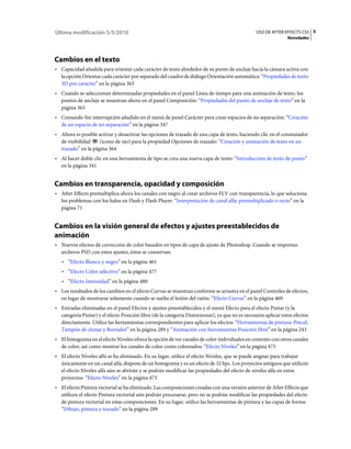 Última modificación 5/5/2010                                                                     USO DE AFTER EFFECTS CS5 5
                                                                                                                 Novedades




Cambios en el texto
• Capacidad añadida para orientar cada carácter de texto alrededor de su punto de anclaje hacia la cámara activa con
  la opción Orientar cada carácter por separado del cuadro de diálogo Orientación automática: “Propiedades de texto
  3D por carácter” en la página 363
• Cuando se seleccionan determinadas propiedades en el panel Línea de tiempo para una animación de texto, los
  puntos de anclaje se muestran ahora en el panel Composición: “Propiedades del punto de anclaje de texto” en la
  página 363
• Comando Sin interrupción añadido en el menú de panel Carácter para crear espacios de no separación: “Creación
  de un espacio de no separación” en la página 347
• Ahora es posible activar y desactivar las opciones de trazado de una capa de texto, haciendo clic en el conmutador
  de visibilidad    (icono de ojo) para la propiedad Opciones de trazado: “Creación y animación de texto en un
  trazado” en la página 364
• Al hacer doble clic en una herramienta de tipo se crea una nueva capa de texto: “Introducción de texto de punto”
  en la página 341


Cambios en transparencia, opacidad y composición
• After Effects premultiplica ahora los canales con negro al crear archivos FLV con transparencia, lo que soluciona
  los problemas con los halos en Flash y Flash Player: “Interpretación de canal alfa: premultiplicado o recto” en la
  página 71


Cambios en la visión general de efectos y ajustes preestablecidos de
animación
• Nuevos efectos de corrección de color basados en tipos de capa de ajuste de Photoshop. Cuando se importan
  archivos PSD con estos ajustes, éstos se conservan:
   • “Efecto Blanco y negro” en la página 461
   • “Efecto Color selectivo” en la página 477
   • “Efecto Intensidad” en la página 480
• Los resultados de los cambios en el efecto Curvas se muestran conforme se arrastra en el panel Controles de efectos,
  en lugar de mostrarse solamente cuando se suelta el botón del ratón: “Efecto Curvas” en la página 469
• Entradas eliminadas en el panel Efectos y ajustes preestablecidos y el menú Efecto para el efecto Pintar (y la
  categoría Pintar) y el efecto Posición libre (de la categoría Distorsionar), ya que no es necesario aplicar estos efectos
  directamente. Utilice las herramientas correspondientes para aplicar los efectos: “Herramientas de pintura: Pincel,
  Tampón de clonar y Borrador” en la página 289 y “Animación con herramientas Posición libre” en la página 243
• El histograma en el efecto Niveles ofrece la opción de ver canales de color individuales en contexto con otros canales
  de color, así como mostrar los canales de color como coloreados: “Efecto Niveles” en la página 473
• El efecto Niveles alfa se ha eliminado. En su lugar, utilice el efecto Niveles, que se puede asignar para trabajar
  únicamente en un canal alfa, dispone de un histograma y es un efecto de 32 bpc. Los proyectos antiguos que utilicen
  el efecto Niveles alfa aún se abrirán y se podrán modificar las propiedades del efecto de niveles alfa en estos
  proyectos: “Efecto Niveles” en la página 473
• El efecto Pintura vectorial se ha eliminado. Las composiciones creadas con una versión anterior de After Effects que
  utilicen el efecto Pintura vectorial aún podrán procesarse, pero no se podrán modificar las propiedades del efecto
  de pintura vectorial en estas composiciones. En su lugar, utilice las herramientas de pintura y las capas de forma:
  “Dibujo, pintura y trazado” en la página 289
 