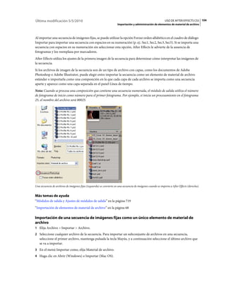 Última modificación 5/5/2010                                                                                    USO DE AFTER EFFECTS CS5 104
                                                                       Importación y administración de elementos de material de archivo



Al importar una secuencia de imágenes fijas, se puede utilizar la opción Forzar orden alfabético en el cuadro de diálogo
Importar para importar una secuencia con espacios en su numeración (p. ej.: Sec1, Sec2, Sec3, Sec5). Si se importa una
secuencia con espacios en su numeración sin seleccionar esta opción, After Effects le advierte de la ausencia de
fotogramas y los reemplaza por marcadores.
After Effects utiliza los ajustes de la primera imagen de la secuencia para determinar cómo interpretar las imágenes de
la secuencia.
Si los archivos de imagen de la secuencia son de un tipo de archivo con capas, como los documentos de Adobe
Photoshop o Adobe Illustrator, puede elegir entre importar la secuencia como un elemento de material de archivo
estándar o importarla como una composición en la que cada capa de cada archivo se importa como una secuencia
aparte y aparece como una capa separada en el panel Línea de tiempo.
Nota: Cuando se procesa una composición que contiene una secuencia numerada, el módulo de salida utiliza el número
de fotograma de inicio como número para el primer fotograma. Por ejemplo, si inicia un procesamiento en el fotograma
25, el nombre del archivo será 00025.




Una secuencia de archivos de imágenes fijas (izquierda) se convierte en una secuencia de imágenes cuando se importa a After Effects (derecha).


Más temas de ayuda
“Módulos de salida y Ajustes de módulos de salida” en la página 719
“Importación de elementos de material de archivo” en la página 68

Importación de una secuencia de imágenes fijas como un único elemento de material de
archivo
1 Elija Archivo > Importar > Archivo.
2 Seleccione cualquier archivo de la secuencia. Para importar un subconjunto de archivos en una secuencia,
   seleccione el primer archivo, mantenga pulsada la tecla Mayús, y a continuación seleccione el último archivo que
   se va a importar.
3 En el menú Importar como, elija Material de archivo.
4 Haga clic en Abrir (Windows) o Importar (Mac OS).
 