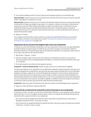Última modificación 5/5/2010                                                                     USO DE AFTER EFFECTS CS5 105
                                                            Importación y administración de elementos de material de archivo



5 En el cuadro de diálogo [nombre de archivo], elija una de las siguientes opciones, en el menú Elija capa:
Capas fusionadas Importa la secuencia como un elemento de material de archivo de secuencia en el que las capas del
archivo, si hay alguna, se combinan en una capa.
Seleccione Capa Importa la secuencia como un elemento de material de archivo de secuencia en el que la misma capa
de cada archivo de origen, por ejemplo, la capa número 3, se importa y se utiliza en la secuencia. Si selecciona esta
opción para una secuencia PSD, también puede elegir entre ignorar los estilos de capa o combinarlos en la capa.
También debe elegir una opción de Dimensiones del material de archivo: Tamaño de capa hace coincidir las
dimensiones de la capa con su contenido; Tamaño del documento hace coincidir las dimensiones de la capa con el
tamaño del documento original.
6 Haga clic en Aceptar.
Si en cualquier momento decide que desea acceder a los componentes individuales del elemento de material de
archivo, puede convertirlo en una composición. Consulte “Conversión de un elemento de material de archivo
fusionado en una composición” en la página 105.

Importación de una secuencia de imágenes fijas como una composición
Al importar un archivo de Photoshop o de Illustrator como una composición, se tiene acceso a las capas individuales,
los modos de fusión, las capas de ajuste, los estilos de capa, las máscaras, las guías y otras funciones creadas en
Photoshop o Illustrator. En el panel Proyecto aparecen la composición importada y una carpeta que contiene cada una
de sus capas como elementos de material de archivo.
1 Elija Archivo > Importar > Archivo.
2 Seleccione cualquier archivo de la secuencia. Para importar un subconjunto de archivos en una secuencia,
   seleccione el primer archivo, mantenga pulsada la tecla Mayús, y a continuación seleccione el último archivo que
   se va a importar.
3 En el menú Importar como, elija una de las siguientes opciones:
Composición – Conservar tamaños de capa Importa las capas, cada una con sus dimensiones originales.

Un motivo para importar como composición con sus dimensiones originales (en lugar de importar cada capa con el
tamaño de fotograma de la composición) es para que cada capa tenga su punto de anclaje fijo en el centro del objeto
de gráficos recortados, en lugar de en el centro del fotograma de composición. Esto hace que las transformaciones
funcionen del modo previsto con más frecuencia y que se prefieran cuando se animan las capas individuales de un
elemento gráfico importado. Por ejemplo, si dispone de un coche con una capa distinta para cada rueda, al importarlo
como una composición con las capas con sus tamaños originales, se establecerá el punto de anclaje de cada rueda en
el centro de la rueda, lo que hace que el giro de las ruedas funcione del modo previsto.
Composición Importa las capas y las dimensiones de cada una coinciden con las del fotograma de la composición.

4 Haga clic en Abrir (Windows) o Importar (Mac OS).


Conversión de un elemento de material de archivo fusionado en una composición
Al importar un archivo con capas, como los archivos de Photoshop o Illustrator, como material de archivo, todas sus
capas se fusionan a la vez. Si en cualquier decide que desea acceder a los componentes individuales del elemento de
material de archivo, puede convertirlo en una composición.
• Para convertir todos los ejemplos del material de archivo, selecciónelo en el panel Proyecto y elija Archivo >
  Reemplazar material de archivo > Con comp. con capas.
• Para convertir sólo un ejemplo del elemento de material de archivo, seleccione la capa en el panel Línea de tiempo
  y elija Capa > Convertir a comp. con capas.
 