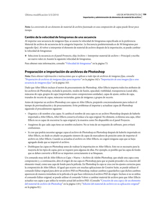 Última modificación 5/5/2010                                                                     USO DE AFTER EFFECTS CS5 106
                                                            Importación y administración de elementos de material de archivo



Nota: La conversión de un elemento de material de archivo fusionado en una composición de capas puede llevar poco
tiempo.

Cambio de la velocidad de fotogramas de una secuencia
Al importar una secuencia de imágenes fijas, se asume la velocidad de fotogramas especificada en la preferencia
Material de archivo de secuencias de la categoría Importar. La frecuencia predeterminada es de 30 fotogramas por
segundo (fps). Al volver a interpretar el elemento de material de archivo después de la importación, se puede cambiar
la velocidad de fotogramas:
❖ Seleccione la secuencia en el panel Proyecto, elija Archivo > Interpretar material de archivo > Principal y escriba
   un nuevo valor en Asumir la siguiente velocidad de fotogramas.
Para obtener más información, consulte “Velocidad de fotogramas” en la página 73.


Preparación e importación de archivos de Photoshop
Nota: Para obtener información e instrucciones que se aplican a todo tipo de archivos de imágenes fijas, consulte
“Preparación de archivos de imágenes fijas para importar” en la página 102 e “Importación de una imagen fija o una
secuencia de imágenes fijas” en la página 103.
Dado que After Effects incluye el motor de procesamiento de Photoshop, After Effects importa todos los atributos de
los archivos de Photoshop, incluida la posición, modos de fusión, opacidad, visibilidad, transparencia (canal alfa),
máscaras de capa, grupos de capa (importados como composiciones anidadas), capas de ajuste, estilos de capa,
trazados de recorte de capas, máscaras vectoriales, guías de imágenes y grupos de recorte.
Antes de importar un archivo Photoshop con capas en After Effects, prepárelo concienzudamente para reducir el
tiempo de previsualización y de procesamiento. Evite problemas al importar y actualizar capas de Photoshop
siguiendo el procedimiento siguiente:
• Organice y dé nombre a las capas. Si cambia el nombre de una capa en un archivo Photoshop después de haberlo
  importado a After Effects, After Effects conserva el enlace a la capa original. No obstante, si elimina una capa, After
  Effects no es capaz de encontrar la capa original y la muestra como No disponible en el panel Proyecto.
• Asegúrese de que cada capa tiene un nombre exclusivo. No se trata de un requisito de software, pero evitará
  confusiones.
• Si cree que podría necesitar agregar capas al archivo de Photoshop en Photoshop después de haberlo importado en
  After Effects, no dude en añadir un pequeño número de capas de marcadores de posición antes de importar el
  archivo en After Effects. Cuando se actualiza el archivo en After Effects, no cogerá ninguna capa que se haya
  agregado desde que se importó el archivo.
• Desbloquee las capas en Photoshop antes de realizar la importación en After Effects. Esto no es necesario para la
  mayoría de los tipos de capas, pero se requiere para algunas de ellas. Por ejemplo, es posible que las capas de fondo
  que se deben convertir a RGB no se importen correctamente si se bloquean.
Un comando muy útil de After Effects es Capa > Nueva > Archivo de Adobe Photoshop, que añade una capa a una
composición y, a continuación, abre el origen de esa capa en Photoshop para que se pueda proceder a la creación del
elemento visual, como una capa de fondo para la película. En Photoshop la capa se crea con los ajustes correctos para
la composición de After Effects. Al igual que ocurre con muchas aplicaciones de Creative Suite, se puede utilizar el
comando Editar original para abrir un archivo PSD en Photoshop, realizar cambios y guardarlos y que dichos cambios
aparezcan de manera inmediata en la película a la que hace referencia el archivo PSD de origen. Incluso si no se utiliza
el comando Editar original, se puede utilizar el comando Volver a cambiar material de archivo para que After Effects
actualice sus capas y que utilice la versión actual del archivo PSD. (Consulte “Creación de una capa y de un elemento
del material de archivo de Photoshop” en la página 118 y “Edición del material de archivo en su aplicación original”
en la página 82.)
 