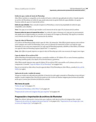 Última modificación 5/5/2010                                                                      USO DE AFTER EFFECTS CS5 108
                                                             Importación y administración de elementos de material de archivo



Estilos de capa y modos de fusión de Photoshop
After Effects también es compatible con los modos de fusión y estilos de capa aplicados al archivo. Cuando importa
un archivo de Photoshop con estilos de capa, puede seleccionar la opción Estilos de capas editables o la opción
Fusionar estilos de capa en el material de archivo:
Estilos de capa editables Hace coincidir el aspecto en Photoshop y conserva las propiedades de estilo de capas
compatibles como editables.
Nota: Una capa con un estilo de capa interfiere con la intersección de las capas 3D y la proyección de sombras.
Fusionar estilos de capa en el material de archivo Los estilos de capas se fusionan en la capa para un procesamiento
más rápido, pero el aspecto podría no coincidir con el aspecto de la imagen en Photoshop. Esta opción no interfiere
con la intersección de las capas 3D ni la proyección de sombras.

Capas de vídeo de Photoshop
Los archivos de Photoshop pueden incluir capas de vídeo y de animación. After Effects puede importar estos archivos
como cualquier otro archivo de Photoshop, tanto como un elemento de material de archivo con todas las capas
fusionadas a la vez como una composición con cada capa de Photoshop separada y editable en After Effects. (El trabajo
con capas de vídeo de Photoshop requiere QuickTime 7.1 o superior.)
Nota: After Effects no puede importar un capa de vídeo de Photoshop que utilice una secuencia de imagen como origen.

Capas de objetos 3D en archivos PSD
Adobe Photoshop Extended puede importar y manipular modelos en 3D (objetos 3D) en varios formatos populares.
Photoshop también puede crear objetos 3D en formas básicas y primitivas.
After Effects puede importar estas capas de objetos 3D en archivos PSD y procesarlas con la cámara activa en una
composición. (Consulte “Capas de objetos 3D de Photoshop” en la página 164.)
Para ver un tutorial en vídeo sobre el uso de capas de objeto 3D de Photoshop en After Effects, consulte el sitio web de
Adobe (en inglés).

Aplicación de escala y cambio de tamaño
Aunque no resulta muy adecuado para películas, la función de escala según contenido en Photoshop es muy útil para
ampliar y escalar imágenes fijas. Esta función puede ser útil a la hora de diseñar imágenes para formatos de pantalla
ancha que se crearon para formatos de definición estándar.


Más temas de ayuda
“Estilos de capa” en la página 155
“Utilización de Photoshop y After Effects” en la página 20
“Preparación de archivos de imágenes fijas para importar” en la página 102


Preparación e importación de archivos de Illustrator
Nota: Para obtener información e instrucciones que se aplican a todo tipo de archivos de imágenes fijas, consulte
“Preparación de archivos de imágenes fijas para importar” en la página 102 e “Importación de una imagen fija o una
secuencia de imágenes fijas” en la página 103.
 