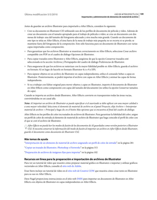 Última modificación 5/5/2010                                                                        USO DE AFTER EFFECTS CS5 109
                                                               Importación y administración de elementos de material de archivo



Antes de guardar un archivo Illustrator para importarlo a After Effects, considere lo siguiente:
• Cree su documento en Illustrator CS5 utilizando uno de los perfiles de documento de película y vídeo. Además de
  crear un documento con el tamaño apropiado para el trabajo de película o vídeo, se crea un documento con dos
  mesas de trabajo: una del tamaño del fotograma adecuado y otra mucho más grande. Cuando un documento de
  este tipo se sitúa en After Effects, el área fuera de la mesa de trabajo más pequeña no se recorta ni se pierde; se
  mantiene fuera del fotograma de la composición. Esto sólo funciona para un documento de Illustrator con varias
  capas importadas como composición.
• Para garantizar que los archivos Illustrator se muestran correctamente en After Effects, seleccione Crear archivo
  compatible con PDF en el cuadro de diálogo Opciones de Illustrator.
• Para copiar trazados entre Illustrator y After Effects, asegúrese de que la opción Conservar trazados esté
  seleccionada en la sección Archivos y Portapapeles del cuadro de diálogo Preferencias de Illustrator.
• Para asegurarse de que los archivos se rasterizan con la mayor fidelidad posible en After Effects, guarde el archivo
  en formato AI en lugar de hacerlo en formato Illustrator 8.x o 9.x EPS.
• Para separar objetos en un archivo de Illustrator en capas independientes, utilice el comando Soltar a capas en
  Illustrator. Posteriormente, se podrá importar el archivo con capas en After Effects y animar las capas de forma
  independiente.
• Si va a trabajar con Editar original para mover objetos y capas en Illustrator, importe el documento de Illustrator
  en After Effects como composición con capas del tamaño del documento (no utilice la opción Conservar tamaños
  de capa).
Cuando se importa un archivo desde Illustrator, After Effects convierte en transparentes todas las áreas vacías,
convirtiéndolas en un canal alfa.
Nota: Al importar un archivo de Illustrator se puede especificar si el suavizado se debe aplicar con una mayor calidad o
a una mayor velocidad. Seleccione el elemento de material de archivo en el panel Proyecto, elija Archivo > Interpretar
material de archivo > Principal y haga clic en el botón Más opciones que se encuentra al final del cuadro de diálogo.
After Effects no lee perfiles de color incrustados de archivos de Illustrator. Para garantizar la fidelidad del color, asigne
un perfil de color de entrada al elemento de material de archivo de Illustrator que haga coincidir el perfil de color con
el que se creó el archivo de Illustrator.
   After Effects no puede leer los modos de fusión de los documentos de AI guardados como versión posterior a Illustrator
   CS2. Si necesita conservar la información del modo de fusión al importar un archivo en After Effects desde Illustrator,
guarde el documento como documento de Illustrator CS2.


Más temas de ayuda
“Interpretación de un elemento de material de archivo asignando un perfil de color de entrada” en la página 281
“Copiar un trazado de Illustrator, Photoshop o Fireworks” en la página 315
“Preparación de archivos de imágenes fijas para importar” en la página 102

Recursos en línea para la preparación e importación de archivos de Illustrator
Para ver un tutorial de vídeo que muestre cómo preparar material gráfico en Illustrator e importar y utilizar gráficos
vectoriales en After Effects, consulte el sitio web de Adobe.
Eran Stern incluye un tutorial de vídeo en el sitio web de Creative COW que muestra cómo crear texto en Illustrator
para su uso en After Effects.
Dave Nagel proporciona instrucciones en el sitio web DMN para importar un documento de Illustrator en After
Effects con objetos de Illustrator en capas independientes en After Effects.
 